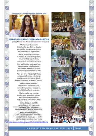 I V C O N G R E S O M A R I A N O N A C I O N A L 2 0 2 0 Página 3
Letra y Música: Hna. María Valeria González Ferreyra EC
María, mujer buscadora
de las huellas que Dios ha dejado,
escondidas como un gran tesoro
en lo simple y en lo cotidiano.
María, mujer que escuchaste
la Palabra de Dios con tu pueblo,
respondiste discípula dócil,
engendrando en tu alma primero.
Hoy tus hijos del norte y del sur,
Peregrinos en esta Argentina,
nos unimos pidiéndote Madre,
que nos traigas con Cristo la vida.
Para que haya más pan y trabajo,
para que se fecunde esta tierra,
que tengamos tus gestos, María,
Madre del Pueblo, esperanza nuestra.
María, madre generosa,
te llamamos bienaventurada,
como Dios preferís a los pobres,
en el débil es fuerte su gracia.
María, madre que caminas
con tus hijos tejiendo la historia,
educándonos en el servicio,
traduciendo el amor en las obras.
María, discípula humilde,
aprendiste en fe y esperanza,
ayúdanos a ser misioneros
del que es vida y la da en abundancia.
María, madre de familia,
que a todos nos querés en la mesa
donde Cristo es el pan que se parte
y poniendo en común se hace fiesta.
https://www.youtube.com/watch?v=0-uDGBDQU3k&t=14s
 