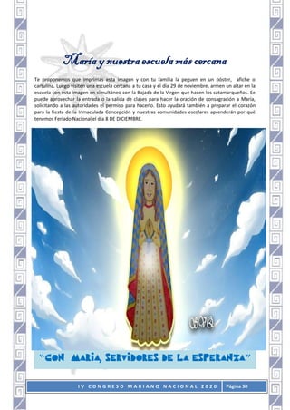 I V C O N G R E S O M A R I A N O N A C I O N A L 2 0 2 0 Página 30
María y nuestra escuela más cercana
Te proponemos que imprimas esta imagen y con tu familia la peguen en un póster, afiche o
cartulina. Luego visiten una escuela cercana a tu casa y el día 29 de noviembre, armen un altar en la
escuela con esta imagen en simultáneo con la Bajada de la Virgen que hacen los catamarqueños. Se
puede aprovechar la entrada o la salida de clases para hacer la oración de consagración a María,
solicitando a las autoridades el permiso para hacerlo. Esto ayudará también a preparar el corazón
para la fiesta de la Inmaculada Concepción y nuestras comunidades escolares aprenderán por qué
tenemos Feriado Nacional el día 8 DE DICIEMBRE.
“ , ”
 