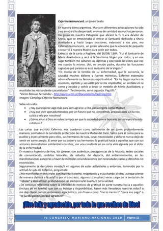 I V C O N G R E S O M A R I A N O N A C I O N A L 2 0 2 0 Página 32
Ceferino Namuncurá, un joven beato
En nuestra tierra argentina, María en diferentes advocaciones ha sido
y es amada y ha despertado aromas de santidad en muchas personas.
Un joven de nuestra Patagonia que abrazó la fe y era devoto de
María, que se emocionaba al entrar al Santuario dedicado a María
Auxiliadora y hacía largas oraciones, extasiado a sus pies, era
Ceferino Namuncurá, un joven salesiano que la conoció de pequeño
y recurrió a nuestra Madre para pedir por todos.
Extracto de la carta a Pagliere, del 16/08/ 1904: “Fui al Santuario de
María Auxiliadora y recé a la Santísima Virgen por todos; y en ese
lugar también me saltaron las lágrimas y casi todas las veces que voy
me sucede lo mismo. ¡Ah, mi amado padre, durante las funciones
sagradas qué paraíso es este santuario de la Virgen!”
“En medio de lo terrible de su enfermedad, que le carcomía, le
causaba muchos dolores y fuertes molestias, Ceferino expresaba
admirablemente su fervorosa espiritualidad: "En las largas noches de
insomnio, agitado y sacudido por la tos implacable, se sentaba en la
cama y besaba y volvía a besar la medalla de María Auxiliadora, y
musitaba las más ardientes jaculatorias" (Testimonios, serie segunda. Pag.69).”
*Víctor Manuel Fernández - http://curas.com.ar/Documentos/Ceferino.htm
Imagen: Complejo Ceferino Namuncurá
Sabiendo esto:
 ¿Hay que esperar algo más para consagrarse a Ella, para elegirla como Madre?
 ¿hay que vivir apesadumbrados por un futuro que no conocemos, preocupados si Ella nos
cuida y vela por nosotros?
 ¿Cómo amar a Dios en estos tiempos en que la sociedad quiere borrarlo de las leyes y la vida
cotidiana?
Las cartas que escribió Ceferino, nos quedaron como testimonio de un joven profundamente
mariano, confiado en la constante protección de nuestra Madre del Cielo, tanto para él como para su
pueblo y especialmente para ellos, sus hermanos de raza, cuyas necesidades y dolores nunca dejó de
sentir en carne propia. El amor por su padre y sus hermanos, la gratitud hacia a aquellos que con sus
acciones demostraban solidaridad con ellos, son una constante en su corta vida signada por el dolor
de la enfermedad.
En nuestra Argentina de hoy, los jóvenes son auténticos protagonistas de la historia, redes sociales
de comunicación, ámbitos laborales, de estudio, del deporte, del entretenimiento, en las
manifestaciones callejeras a favor de múltiples reivindicaciones por necesidades varias y derechos no
reconocidos.
Seguramente te descubres inserta/o en algunas de estas actividades y entornos, iluminado por la
actitud de vida de Ceferino, pregúntate:
¿Me manifiesto en mis redes con espíritu fraterno, respetando y escuchando al otro, aunque piense
de manera distinta a la mía? o por el contrario, algunas (o muchas) veces caigo en la tentación de
“rotular” y descalificar, pretendiendo ser siempre la/el dueña/o de la verdad.
¿De continuo reflexiono sobre la infinidad de motivos de gratitud de parte nuestra hacia a aquellos
(incluso de mi familia) que con su trabajo y disponibilidad, hacen más llevaderas nuestras vidas? o
me dejo llevar por un sentimiento egocéntrico, con frases como: “me lo merezco” “para eso pago” o
“es su obligación, porqué agradecer”
 