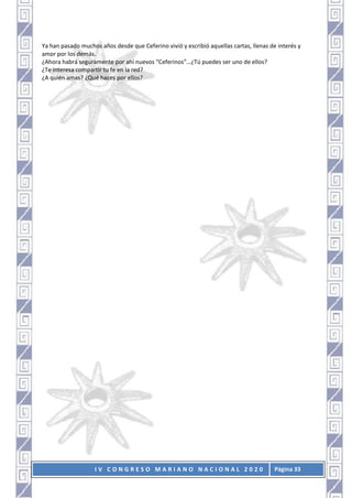 I V C O N G R E S O M A R I A N O N A C I O N A L 2 0 2 0 Página 33
Ya han pasado muchos años desde que Ceferino vivió y escribió aquellas cartas, llenas de interés y
amor por los demás.
¿Ahora habrá seguramente por ahí nuevos “Ceferinos”…¿Tú puedes ser uno de ellos?
¿Te interesa compartir tu fe en la red?
¿A quién amas? ¿Qué haces por ellos?
 