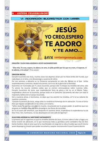 I V C O N G R E S O M A R I A N O N A C I O N A L 2 0 2 0 Página 34
VI– ADORACIÓN EUCARÍSTICA CON MARÍA
ORACIÓN Y GUÍA PARA ADORAR A JESÚS SACRAMENTADO
“Dios mío, Yo creo, espero, te adoro y te amo, te pido perdón por los que no creen, ni esperan, ni
te adoran, ni te aman” (Tres veces).
ORACION INICIAL:
Corazón Eucarístico de Jesús, muchas veces nos dejamos atraer por los falsos brillos del mundo, que
nada dejan en el alma, sino desasosiego y ausencia de calma.
Por eso venimos a adorarte en tu Presencia sacramental en este día, tiempo en el que brillas
resplandeciente y luminoso, desde la Eucaristía, con la luz de la gloria de tu divinidad.
Queremos ser iluminados por Ti, Jesús Eucaristía, porque sólo Tú disipas las tinieblas del alma; sólo
Tú vences las oscuras sombras caídas que se ciernen amenazadoras sobre nuestras vidas.
Corazón Eucarístico de Jesús, que resplandeciste lleno de gloria y de luz en el Monte Tabor,
resplandeces ahora en la Eucaristía, porque estás en el Santísimo Sacramento del altar con toda la
majestad y belleza de tu Cuerpo resucitado.
Ven a nuestras almas, e ilumínanos, no dejes que nos acechen las tinieblas, sé Tú la luz radiante de
nuestros corazones.
“Corazón Eucarístico de Jesús, vengo ante ti a rendirte el homenaje de mi adoración. Tú eres el único
Dios que merece ser adorado en los cielos y en la tierra.
“Señor Jesús, Tú que has vencido a la muerte, resucitando con tu propio poder, te pedimos que nos
ampares en nuestros días, tan lleno de peligros, tan llenos de oscuridad.
Sé Tú el Lucero del amanecer, que despunte en nuestras almas, trayéndonos la esplendorosa luz de
Dios Trino. Ven, ilumínanos, no nos desampares en este valle de lágrimas”.
GUIA PARA ADORAR AL SANTISIMO SACRAMENTO
Lo primero que te sugerimos es que te arrodilles delante de Jesús, lo mires sobre el altar y hagas una
breve oración de adoración, en la que reconozcas toda su grandeza como verdadero Hijo de Dios
hecho hombre, todo el amor que te ha manifestado a lo largo de tu vida y le pidas que sea El mismo
quien disponga tu corazón para poder escucharlo y aceptar sinceramente lo que El quiera decirte.
 