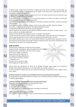 I V C O N G R E S O M A R I A N O N A C I O N A L 2 0 2 0 Página 35
Te podés sentar, mirar a Cristo Eucaristía e imaginar que estás con Él en Galilea, cerca del lago, con
los discípulos y rodeado de toda la gente que lo seguía. Es el mismo Jesús, bajo apariencia de pan
consagrado, el que está delante de ti.
Imaginándote en ese lugar lee del Evangelio Jn 6,1-13. Es un relato conocido, pero te invitamos a que
te detengas a pensar en algunos detalles:
El que dio los panes y los pescados era un muchacho, podría ser un chico de tu edad. Le dio lo que
tenía, no era mucho, pero era TODO lo que tenía.
Eran muchos los que tenían hambre, por eso se entiende la reflexión de Andrés: «¿Qué es esto para
tanta gente?»
Jesús toma lo que el muchacho le entrega y da de comer a todos y quedan alimentos todavía.
Jesús hace un signo maravilloso a partir de la generosidad de un joven.
Te proponemos que delante del mismo Jesús te preguntes:
¿Ves el «hambre» de la gente de este tiempo? (hambre material, de justicia, de Dios, de paz …) ¿O
estás cerrado en tus propios problemas?
¿Creés que Jesús puede hacer algo para saciar el «hambre» de la gente?
¿Te das cuenta que vos tenés muchos «panes» que podés darle a Jesús para que Él los multiplique?
¿Serías capaz de ofrecerle a Jesús tu vida en serio para que Él pueda contar con vos?
Como todos sabemos que a veces nos resulta difícil encontrar las palabras para responder a Jesús y
que las fuerzas que tenemos para cumplir nuestros compromisos son muy pocas, te proponemos que
acompañes tu respuesta con la siguiente oración:
ALMA DE CRISTO
Alma de Cristo, santifícame. Cuerpo de Cristo, sálvame.
Sangre de Cristo, embriágame. Agua del costado de Cristo, lávame.
Pasión de Cristo, confórtame. ¡Oh, buen Jesús!, óyeme.
Dentro de tus llagas, escóndeme.
No permitas que me aparte de Ti.
Del maligno enemigo, defiéndeme.
En la hora de mi muerte, llámame.
Y mándame ir a Ti.
Para que con tus santos te alabe.
Por los siglos de los siglos. Amén.
Gracias Señor por permitirme ser parte de ti, quédate conmigo, quiero seguir en tu presencia
siempre, dame la gracia de lograrlo, y si me alejo Señor que siempre vuelva a ti.
Te amo con todo mi corazón, que sea un instrumento de tu paz, de esperanza, de luz, alegría y de tu
amor. Amén
¿Produce siempre en nosotros sus maravillosos efectos el sacramento de la Eucaristía?
El sacramento de la Eucaristía produce en nosotros sus maravillosos efectos cuando lo recibimos con
las debidas disposiciones.
¿Cuántas cosas son necesarias para hacer una buena Comunión?
Para hacer una buena Comunión son necesarias tres cosas:
1ª., estar en gracia de Dios;
2ª., guardar el ayuno debido;
3ª., saber lo que se va a recibir y acercarse a comulgar con devoción.
¿Qué quiere decir estar en gracia de Dios?
Estar en gracia de Dios quiere decir tener la conciencia pura y limpia de todo pecado mortal.
 