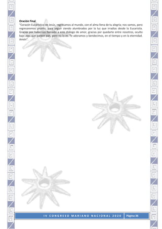 I V C O N G R E S O M A R I A N O N A C I O N A L 2 0 2 0 Página 36
Oración Final
“Corazón Eucarístico de Jesús, regresamos al mundo, con el alma llena de tu alegría; nos vamos, pero
regresaremos pronto, para seguir siendo alumbrados por la luz que irradias desde la Eucaristía.
Gracias por habernos llamado a este diálogo de amor, gracias por quedarte entre nosotros, oculto
bajo algo que parece pan, pero no lo es. Te adoramos y bendecimos, en el tiempo y en la eternidad.
Amén”.
 