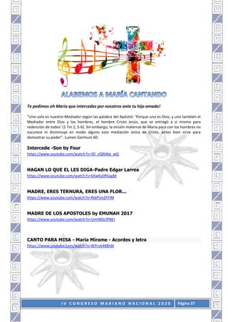 I V C O N G R E S O M A R I A N O N A C I O N A L 2 0 2 0 Página 37
Te pedimos oh María que intercedas por nosotros ante tu hijo amado!
“Uno solo es nuestro Mediador según las palabra del Apóstol: ‘Porque uno es Dios, y uno también el
Mediador entre Dios y los hombres, el hombre Cristo Jesús, que se entregó a sí mismo para
redención de todos’ (1 Tm 2, 5-6). Sin embargo, la misión maternal de María para con los hombres no
oscurece ni disminuye en modo alguno esta mediación única de Cristo, antes bien sirve para
demostrar su poder”. Lumen Gentium 60.
Intercede -Son by Four
https://www.youtube.com/watch?v=30_vQNWp_wQ
HAGAN LO QUE EL LES DIGA-Padre Edgar Larrea
https://www.youtube.com/watch?v=kXwKy0RSogM
MADRE, ERES TERNURA, ERES UNA FLOR...
https://www.youtube.com/watch?v=fk6PUnZFFIM
MADRE DE LOS APOSTOLES by EMUNAH 2017
https://www.youtube.com/watch?v=UmIW6LfP8EI
CANTO PARA MISA - María Mírame - Acordes y letra
https://www.youtube.com/watch?v=WYrck488h8I
 