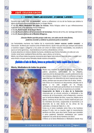 I V C O N G R E S O M A R I A N O N A C I O N A L 2 0 2 0 Página 5
I – PARA REFLEXIONAR SOBRE MARÍA
Durante este nuevo mes de noviembre, vamos a reflexionar a la luz de las fiestas que celebra la
Iglesia de Nuestra Bienaventurada Madre, la Virgen María:
el día 07, María Mediadora de todas las Gracias, fiesta litúrgica sobre la que reflexionaremos
especialmente y las siguientes fiestas marianas:
el día 21, Presentación de la Virgen María
el día 23, Nuestra Señora de la Consolación de Sumampa, Patrona de la Pcia. de Santiago del Estero.
el día 27, Nuestra Señora de la Medalla Milagrosa.
¡Gracias Madre querida porque cada mes, con cada una de estas fiestas,
podemos recordar y celebrar tu presencia junto a nosotros!
Las festividades marianas nos hablan de la misericordia (miser= acercar; cordis= corazón) e
intercesión de María por nosotros ante el Padre Eterno. Quién más que Ella que siempre está atenta
a nuestros ruegos y plegarias y nos asiste con amor en todas nuestras necesidades, nos enseña lo
que es el amor generoso, mostrándonos el camino y llevándonos a Cristo.
A veces absortos en metas e ideales humanos, olvidamos que fuimos llamados a la vida con una
misión, la de hacer realidad el Reino de Dios, aquí y ahora, en la tierra.
María, nos ofrece todas las gracias necesarias para lograr esta meta en nuestras vidas y cumplir con
esta misión a la que somos llamados desde nuestra concepción.
María, Mediadora de todas las gracias
Madre mía, tesorera de todas las gracias, refugio de los
pobres pecadores, consoladora de los afligidos,
esperanza de los desesperados y auxilio poderosísimo de
los cristianos, deposito en Ti toda mi confianza y tengo la
seguridad que me obtendrás de Jesús la gracia que tanto
deseo, siempre que sea para el bien de mi alma. Amén.
Este título se le reconoce en documentos oficiales de la
Iglesia y ha sido acogido en la liturgia.
La Virgen es el medio para profundizar en el misterio de
Cristo, de progresar en la fe, la esperanza y la caridad.
Cooperación de María a la obra de la Redención
«Asociada por un vínculo estrecho e indisoluble a los
misterios de la Encarnación y de la Redención; creemos
que la Santísima Madre de Dios, nueva Eva, Madre de la
Iglesia, continúa en el cielo su misión maternal para con
los miembros de Cristo, cooperando al nacimiento y al
desarrollo de la vida divina en las almas de los
redimidos». (Credo de Pablo VI, n. 15)
Cristo es el único mediador entre Dios y los hombres
porque Él solo, con su muerte, logró la reconciliación
perfecta con Dios, pero dice Santo Tomás que «también
a otros podemos llamarlos mediadores por cuanto
cooperan a la unión de los hombres con Dios».
A María se la llama Medianera o Mediadora desde muy
 