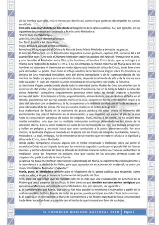 I V C O N G R E S O M A R I A N O N A C I O N A L 2 0 2 0 Página 7
de los hombre que sería, más o menos por decirlo así, como el que pudieran desempeñar los santos
en el Cielo.
Pero otra cosa muy distinta se dice desde el Magisterio de la Iglesia católica. Así, por ejemplo, en los
siguientes documentos se contempla a María como Mediadora:
“Pío IX, Bula Ineffabilis Deus.
León XIII, Encíclica Fidentem piumque.
San Pío X, Encíclica Ad diem illum.
Pío XI, Encíclica Caritate Christi compulsi.
Benedicto XV, que aprobó el Oficio y la Misa de Santa María Mediadora de todas las gracias.
El Concilio Vaticano II, en su Constitución dogmática Lumen gentium, capítulo VIII, números 60 a 62
cuando dice que: “Uno solo es nuestro Mediador según las palabra del Apóstol: ‘Porque uno es Dios,
y uno también el Mediador entre Dios y los hombres, el hombre Cristo Jesús, que se entregó a sí
mismo para redención de todos’ (1 Tm 2, 5-6). Sin embargo, la misión maternal de María para con los
hombres no oscurece ni disminuye en modo alguno esta mediación única de Cristo, antes bien sirve
para demostrar su poder. Pues todo el influjo salvífico de la Santísima Virgen sobre los hombres no
dimana de una necesidad ineludible, sino del divino beneplácito y de la superabundancia de los
méritos de Cristo; se apoya en la mediación de éste, depende totalmente de ella y de la misma saca
todo su poder. Y, lejos de impedir la unión inmediata de los creyentes con Cristo, la fomenta.
La Santísima Virgen, predestinada desde toda la eternidad como Madre de Dios juntamente con la
encarnación del Verbo, por disposición de la divina Providencia, fue en la tierra la Madre excelsa del
divino Redentor, compañera singularmente generosa entre todas las demás criaturas y humilde
esclava del Señor. Concibiendo a Cristo, engendrándolo, alimentándolo, presentándolo al Padre en el
templo, padeciendo con su Hijo cuando moría en la cruz, cooperó en forma enteramente impar a la
obra del Salvador con la obediencia, la fe, la esperanza y la ardiente caridad con el fin de restaurar la
vida sobrenatural de las almas. Por eso es nuestra madre en el orden de la gracia.
Esta maternidad de María en la economía de gracia perdura sin cesar desde el momento del
asentimiento que prestó fielmente en la Anunciación, y que mantuvo sin vacilar al pie de la cruz
hasta la consumación perpetua de todos los elegidos. Pues, asunta a los cielos, no ha dejado esta
misión salvadora, sino que con su múltiple intercesión continúa obteniéndonos los dones de la
salvación eterna. Con su amor materno se cuida de los hermanos de su Hijo, que todavía peregrinan
y hallan en peligros y ansiedad hasta que sean conducidos a la patria bienaventurada. Por este
motivo, la Santísima Virgen es invocada en la Iglesia con los títulos de Abogada, Auxiliadora, Socorro,
Mediadora. Lo cual, embargo, ha de entenderse de tal manera que no reste ni añada a la dignidad y
eficacia de Cristo, único Mediador.
Jamás podrá compararse criatura alguna con el Verbo encarnado y Redentor; pero así como el
sacerdocio Cristo es participado tanto por los ministros sagrados cuanto por el pueblo fiel de formas
diversas, y como la bondad de Dios se difunde de distintas maneras sobre las criaturas, así también la
mediación única del Redentor no excluye, sino que suscita en las criaturas diversas clases de
cooperación, participada de la única fuente.
La Iglesia no duda en confesar esta función subordinada de María, la experimenta continuamente y
la recomienda a la piedad de los fieles, para que, apoyados en esta protección maternal, se unan con
mayor intimidad al Mediador y Salvador.”
María, pues, es Mediadora también para el Magisterio de la Iglesia católica que responde, como
suele suceder, a lo que es creencia fundamental del pueblo de Dios.
Pero, para los que crean que en realidad esto no es más que una elucubración en beneficio de la
Madre que tanto amamos los católicos, lo bien cierto es que también existen razones teológicas que
apoyan que María sea considerada como Mediadora. Así, por ejemplo, las siguientes:
a. Es comprensible que María, que con su fiat hizo posible la mismísima Encarnación a partir de la
cual nació el Hijo de Dios, Fuente de todas las gracias, pueda participar en el distribuir de las mismas.
b. El papel que le corresponde a María de Corredentora y de Madre espiritual de toda la humanidad
ha de tener relación directa y posible con el hecho de que interceda en bien de sus hijos.
 