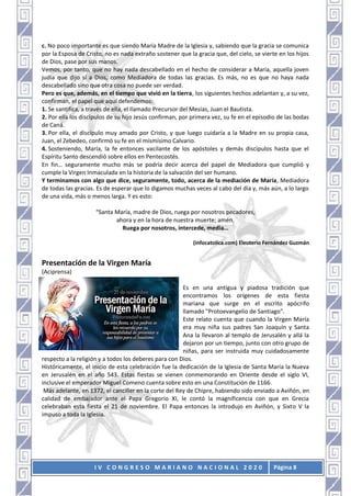 I V C O N G R E S O M A R I A N O N A C I O N A L 2 0 2 0 Página 8
c. No poco importante es que siendo María Madre de la Iglesia y, sabiendo que la gracia se comunica
por la Esposa de Cristo, no es nada extraño sostener que la gracia que, del cielo, se vierte en los hijos
de Dios, pase por sus manos.
Vemos, por tanto, que no hay nada descabellado en el hecho de considerar a María, aquella joven
judía que dijo sí a Dios, como Mediadora de todas las gracias. Es más, no es que no haya nada
descabellado sino que otra cosa no puede ser verdad.
Pero es que, además, en el tiempo que vivió en la tierra, los siguientes hechos adelantan y, a su vez,
confirman, el papel que aquí defendemos:
1. Se santifica, a través de ella, el llamado Precursor del Mesías, Juan el Bautista.
2. Por ella los discípulos de su hijo Jesús confirman, por primera vez, su fe en el episodio de las bodas
de Caná.
3. Por ella, el discípulo muy amado por Cristo, y que luego cuidaría a la Madre en su propia casa,
Juan, el Zebedeo, confirmó su fe en el mismísimo Calvario.
4. Sosteniendo, María, la fe entonces vacilante de los apóstoles y demás discípulos hasta que el
Espíritu Santo descendió sobre ellos en Pentecostés.
En fin… seguramente mucho más se podría decir acerca del papel de Mediadora que cumplió y
cumple la Virgen Inmaculada en la historia de la salvación del ser humano.
Y terminamos con algo que dice, seguramente, todo, acerca de la mediación de María, Mediadora
de todas las gracias. Es de esperar que lo digamos muchas veces al cabo del día y, más aún, a lo largo
de una vida, más o menos larga. Y es esto:
“Santa María, madre de Dios, ruega por nosotros pecadores,
ahora y en la hora de nuestra muerte; amén.
Ruega por nosotros, intercede, media…
(infocatolica.com) Eleuterio Fernández Guzmán
Presentación de la Virgen María
(Aciprensa)
Es en una antigua y piadosa tradición que
encontramos los orígenes de esta fiesta
mariana que surge en el escrito apócrifo
llamado "Protoevangelio de Santiago".
Este relato cuenta que cuando la Virgen María
era muy niña sus padres San Joaquín y Santa
Ana la llevaron al templo de Jerusalén y allá la
dejaron por un tiempo, junto con otro grupo de
niñas, para ser instruida muy cuidadosamente
respecto a la religión y a todos los deberes para con Dios.
Históricamente, el inicio de esta celebración fue la dedicación de la Iglesia de Santa María la Nueva
en Jerusalén en el año 543. Estas fiestas se vienen conmemorando en Oriente desde el siglo VI,
inclusive el emperador Miguel Comeno cuenta sobre esto en una Constitución de 1166.
Más adelante, en 1372, el canciller en la corte del Rey de Chipre, habiendo sido enviado a Aviñón, en
calidad de embajador ante el Papa Gregorio XI, le contó la magnificencia con que en Grecia
celebraban esta fiesta el 21 de noviembre. El Papa entonces la introdujo en Aviñón, y Sixto V la
impuso a toda la Iglesia.
 