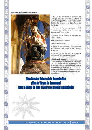 I V C O N G R E S O M A R I A N O N A C I O N A L 2 0 2 0 Página 9
Nuestra Señora de Sumampa
El día 23 de noviembre la provincia de
Santiago del Estero celebra a su Patrona, la
Santísima Virgen María bajo la advocación
de Nuestra Señora de la Consolación de
Sumampa.
• Patrona de los transportistas - 1983
• Patrona del Pueblo de la Provincia de
Santiago del Estero – 1984
• Patrona de la Cultura de Santiago del
Estero – 1995
• Patrona de los estancieros
• Patrona de la lluvia
• Madre de los humildes y desamparados
• Guardiana del Honor y la Dignidad
Argentina
• Patrona de las escuelas y la policía
provinciales de Santiago del Estero.
Historia de la imagen
Es una escultura de bulto de no más de 20
cm. de arcilla cocida, proveniente del
Brasil, llegó junto con la imagen de Nuestra
Señora de Luján, en el año 1630.
Representa a una hermosa, sencilla y dulce
Madre que sostiene sonriente a su amado
Hijo pequeño.
 