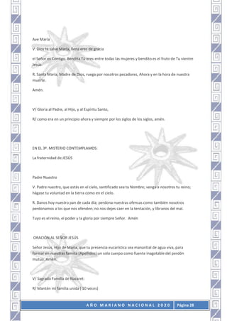 A Ñ O M A R I A N O N A C I O N A L 2 0 2 0 Página 28
Ave María
V. Dios te salve María, llena eres de gracia
el Señor es Contigo. Bendita Tú eres entre todas las mujeres y bendito es el fruto de Tu vientre
Jesús.
R. Santa María, Madre de Dios, ruega por nosotros pecadores, Ahora y en la hora de nuestra
muerte.
Amén.
V/ Gloria al Padre, al Hijo, y al Espíritu Santo,
R/ como era en un principio ahora y siempre por los siglos de los siglos, amén.
EN EL 3º. MISTERIO CONTEMPLAMOS:
La fraternidad de JESÚS
Padre Nuestro
V. Padre nuestro, que estás en el cielo, santificado sea tu Nombre; venga a nosotros tu reino;
hágase tu voluntad en la tierra como en el cielo.
R. Danos hoy nuestro pan de cada día; perdona nuestras ofensas como también nosotros
perdonamos a los que nos ofenden; no nos dejes caer en la tentación, y líbranos del mal.
Tuyo es el reino, el poder y la gloria por siempre Señor. Amén
ORACIÓN AL SEÑOR JESÚS
Señor Jesús, Hijo de María, que tu presencia eucarística sea manantial de agua viva, para
formar en nuestras familia (Apellidos) un solo cuerpo como fuente inagotable del perdón
mutuo. Amén.
V/ Sagrada Familia de Nazaret:
R/ Mantén mi familia unida ( 10 veces)
 