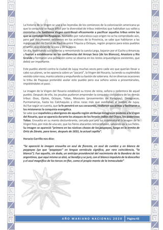 A Ñ O M A R I A N O N A C I O N A L 2 0 2 0 Página 43
La historia de la Virgen se une a las leyendas de los comienzos de la colonización americana ya
que la conquista se hacía difícil por la diversidad de tribus indómitas que habitaban sus valles y
montañas y la Santísima Virgen contribuyó eficazmente a pacificar aquellas tribus entre las
que se contaban los Paypayas. Nómades por naturaleza cuyo origen no se ha comprobado aún,
pero por documentos existentes en los archivos de la Provincia, se sabe que habitaron a las
márgenes del río Corral de Piedras entre Tilquiza y Ocloyas, región propicia para estos pueblos
errantes que vivían de la caza y de la pesca.
Un día, levantando sus tolderías y remontando la cuesta Larga, bajaron por el Cucho y Amancay
y fueron a establecerse en las confluencias del Arroyo Seco (de los Blancos), Anastoro y Río
Grande y formaron una población como se observa en los restos arqueológicos existentes, que
debió ser importante.
Este pueblo atentó contra la ciudad de Jujuy muchas veces pero cada vez que querían llevar a
cabo sus planes, se les aparecía sobre un “pacará”, la Virgen del Rosario, luciendo su espléndido
vestido color rosa, manto celeste y empuñando su bastón de soberana. Así en diversas ocasiones
la tribu de Paypaya pretendió asolar este pueblo pero esa señora volvía a presentárseles,
impidiéndoles el paso.
La imagen de la Virgen del Rosario estableció su trono de reina, señora y redentora de aquel
pueblo. Después de ello, los jesuitas pudieron emprender la conquista civilizadora de las demás
tribus: Osas, Ojotas, Ocloyas, Tobas, Mocovíes (provenientes de Paraguay), Omaguacas,
Purmamarcas, hasta los Calchaquíes y otras razas más que asediaban al pueblo de Jujuy.
Así fue según se cuenta, que la fe penetró en sus corazones, rindieron sus armas y facilitaron a
los misioneros la conquista evangélica.
Se sabe que españoles y aborígenes de aquella región atribuían milagrosos poderes a la Virgen
del Rosario, que se aparecía durante los ataques de los feroces indios del Chaco, los poderosos
Tobas. Envuelta en su manto deslumbrante, cercada por una luz sobrenatural la imagen de la
Virgen hizo, por más de una vez, que los fieros atacantes retrocediesen, salvando así a sus fieles.
Su imagen se apareció “primero en las rústicas chozas de los paypayas, luego en la ermita de
Ortiz de Zárate, para tener, después de 1833, la actual capilla”.
Horacio Carrillo nos dice:
“Se apareció la imagen envuelta en azul de floresta, en azul de cumbre y en blanco de
paypayas (ya que “paypayas” en lengua vernácula significa, por rara coincidencia, “la
blanca”). Fue aquello, sin duda, un anticipo providencial del nacimiento de la Bandera de los
argentinos, que aquí mismo se alzó, se bendijo y se juró, con el blanco impoluto de la doncellez
y el azul magnífico de los tarcos en flor, como el propio manto de la Inmaculada”
 