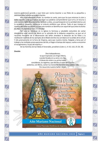 A Ñ O M A R I A N O N A C I O N A L 2 0 2 0 Página 5
esencia poderoso y grande, y que tiene por norma levantar a sus fieles de su pequeñez y
debilidad para hacerlos grandes y fuertes.
Muy acertadamente añade: Su nombre es santo, para que los que entonces la oían y
todos aquellos a los que habían de llegar sus palabras comprendieran que la fe y el recurso a
este nombre había de procurarles, también a ellos, una participación en la santidad eterna y en
la verdadera salvación, conforme al oráculo profético que afirma: Todo el que invoque el
nombre del Señor se salvará, ya que este nombre se identifica con aquel del que antes ha dicho:
Se alegra mi espíritu en Dios mi salvador.
Por esto se introdujo en la Iglesia la hermosa y saludable costumbre de cantar
diariamente este cántico de María en la salmodia de la alabanza vespertina, ya que así el
recuerdo frecuente de la encarnación del Señor enardece la devoción de los fieles y la
meditación repetida de los ejemplos de la Madre de Dios los corrobora en la solidez de la virtud.
Y ello precisamente en la hora de Vísperas, para que nuestra mente, fatigada y tensa por el
trabajo y las múltiples preocupaciones del día, al llegar el tiempo del reposo, vuelva a encontrar
el recogimiento y la paz del espíritu.»
De las Homilías de San Beda el Venerable, presbítero (Libro 1, 4: CCL 122, 25-26. 30)
Oración
Dios todopoderoso,
tú que inspiraste a la Virgen María,
cuando llevaba en su seno a tu Hijo,
el deseo de visitar a su prima Isabel,
concédenos, te rogamos, que dóciles al soplo del Espíritu,
podamos, con María, cantar tus maravillas durante toda nuestra vida.
Por Jesucristo nuestro Señor. Amén.
 