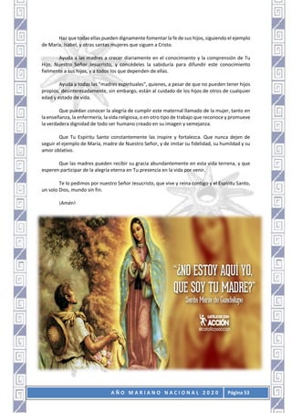 A Ñ O M A R I A N O N A C I O N A L 2 0 2 0 Página 53
Haz que todas ellas pueden dignamente fomentar la fe de sus hijos, siguiendo el ejemplo
de María, Isabel, y otras santas mujeres que siguen a Cristo.
Ayuda a las madres a crecer diariamente en el conocimiento y la comprensión de Tu
Hijo, Nuestro Señor Jesucristo, y concédeles la sabiduría para difundir este conocimiento
fielmente a sus hijos, y a todos los que dependen de ellas.
Ayuda a todas las "madres espirituales", quienes, a pesar de que no pueden tener hijos
propios, desinteresadamente, sin embargo, están al cuidado de los hijos de otros de cualquier
edad y estado de vida.
Que puedan conocer la alegría de cumplir este maternal llamado de la mujer, tanto en
la enseñanza, la enfermería, la vida religiosa, o en otro tipo de trabajo que reconoce y promueve
la verdadera dignidad de todo ser humano creado en su imagen y semejanza.
Que Tu Espíritu Santo constantemente las inspire y fortalezca. Que nunca dejen de
seguir el ejemplo de María, madre de Nuestro Señor, y de imitar su fidelidad, su humildad y su
amor oblativo.
Que las madres pueden recibir su gracia abundantemente en esta vida terrena, y que
esperen participar de la alegría eterna en Tu presencia en la vida por venir.
Te lo pedimos por nuestro Señor Jesucristo, que vive y reina contigo y el Espíritu Santo,
un solo Dios, mundo sin fin.
¡Amén!
 
