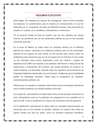 RESUMEN EJECUTIVO

Este trabajo, fue realizado por motivos de investigación sobre el tema subsidios
de empresas no contaminantes para la materia de microeconomía; el cual fue
elaborado por la recopilación de datos de diferentes fuentes; este documento se
clasifico en 3 partes: en la de México, Latinoamérica, e Intencional.

En el presente trabajo se trata de mostrar que son los subsidios las causas
motivos, los problemas que se han presentado además de que se han buscado
soluciones para ello.

En la parte de México se habla sobre los subsidios dañinos en el ambiente
agrícola las causas, soluciones los problemas políticos que se han presentado,
además de los lugares de sede donde se han reunido para discutir sobre los
problemas (cabe mencionar que uno de los lugares fue en Cancún); en los cuales
se han discutido varios puntos importantes como son: Aclarar y mejorar las
disciplinas de la OMC con respecto a los subsidios. Eliminación o reducción de las
restricciones y distorsiones del comercio que pueda beneficiar al comercio, al
medio ambiente y al desarrollo; Acuerdo sobre los Aspectos de los Derechos de
Propiedad Intelectual relacionados con el Comercio, Problemas para la factibilidad
política de desacopla subsidios, Pasos para la reingeniería de subsidios,
recomendaciones políticas, etc.

Además que se muestran un ejemplo sobre Pemex como ha buscado alternativas
para el medio ambiente; se muestran gráficas sobre ello.

En la parte de Latinoamérica se habla sobre cómo se han buscado soluciones en
todo Latinoamérica como se ha aplicado una reingeniería en los subsidios en el
país de chile. Como lo clasificaron en 3 fases, las soluciones como las aplicaron.

En la clasificación internacional se habla sobre los subsidios internacionales las
soluciones que se han tomado un ejemplo, además se muestra más sobre los
lugares donde han sido las sedes, como los subsidios desplazan beneficios,
                                                                                     0
 