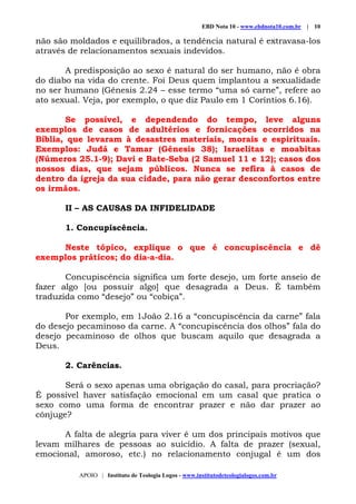 EBD Nota 10 - www.ebdnota10.com.br | 10
APOIO | Instituto de Teologia Logos - www.institutodeteologialogos.com.br
não são moldados e equilibrados, a tendência natural é extravasa-los
através de relacionamentos sexuais indevidos.
A predisposição ao sexo é natural do ser humano, não é obra
do diabo na vida do crente. Foi Deus quem implantou a sexualidade
no ser humano (Gênesis 2.24 – esse termo “uma só carne”, refere ao
ato sexual. Veja, por exemplo, o que diz Paulo em 1 Coríntios 6.16).
Se possível, e dependendo do tempo, leve alguns
exemplos de casos de adultérios e fornicações ocorridos na
Bíblia, que levaram à desastres materiais, morais e espirituais.
Exemplos: Judá e Tamar (Gênesis 38); Israelitas e moabitas
(Números 25.1-9); Davi e Bate-Seba (2 Samuel 11 e 12); casos dos
nossos dias, que sejam públicos. Nunca se refira à casos de
dentro da igreja da sua cidade, para não gerar desconfortos entre
os irmãos.
II – AS CAUSAS DA INFIDELIDADE
1. Concupiscência.
Neste tópico, explique o que é concupiscência e dê
exemplos práticos; do dia-a-dia.
Concupiscência significa um forte desejo, um forte anseio de
fazer algo [ou possuir algo] que desagrada a Deus. É também
traduzida como “desejo” ou “cobiça”.
Por exemplo, em 1João 2.16 a “concupiscência da carne” fala
do desejo pecaminoso da carne. A “concupiscência dos olhos” fala do
desejo pecaminoso de olhos que buscam aquilo que desagrada a
Deus.
2. Carências.
Será o sexo apenas uma obrigação do casal, para procriação?
É possível haver satisfação emocional em um casal que pratica o
sexo como uma forma de encontrar prazer e não dar prazer ao
cônjuge?
A falta de alegria para viver é um dos principais motivos que
levam milhares de pessoas ao suicídio. A falta de prazer (sexual,
emocional, amoroso, etc.) no relacionamento conjugal é um dos
 