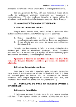EBD Nota 10 - www.ebdnota10.com.br | 11
APOIO | Instituto de Teologia Logos - www.institutodeteologialogos.com.br
principais motivos que levam ao adultério e, conseqüente divórcio.
Em uma pesquisa da Veja, 60% dos homens já foram infiéis,
sendo os principais motivos: problemas no casamento e
circunstâncias. 47% das mulheres também já foram infiéis. Os
principais motivos são: insatisfação com o parceiro e falta de amor.
III – AS CONSEQUÊNCIAS DA INFIDELIDADE
1. Perda da Comunhão Familiar.
Porque Deus perdoa, mas, ainda assim, o indivíduo colhe
frutos desastrosos em sua vida? Duas explicações possíveis:
1. Somos imperfeitos; e com olhares imperfeitos,
percebemos muito mais os defeitos do que as qualidades.
2. O que plantarmos na carne, na carne nós colheremos
(Gálatas 6.7,8).
Quando um dos cônjuges é infiel, o preço da infidelidade é
dividido por todos os envolvidos (cônjuges, filhos, familiares
próximos, etc.). A impressão é que o preço da infidelidade conjugal é
inflacionado ao extremo, sobrecarregando a todos.
Apresente a história do adultério de Davi com Bate-Seba
como um desastre familiar e político, por conta do pecado do
adultério.
2. Perda da Comunhão com Deus.
Essa perca pode ser temporária, pois enquanto estivermos
vivos, temos a oportunidade de sermos perdoados (1 João 2.1). Mas,
ela também pode ser eterna, pois, se morrermos no pecado,
estaremos para sempre separados da comunhão com Deus, sem
chance de reatarmos novamente com Ele (Hebreus 9.27).
IV – CONSELHOS DE COMO SE PREVENIR CONTRA A
INFIDELIDADE
1. Sexo com Intimidade.
A intimidade no sexo é muito mais do que toques, carícias,
carinhos... É uma ligação estreita de espírito, sentimentos, etc. Essa
 