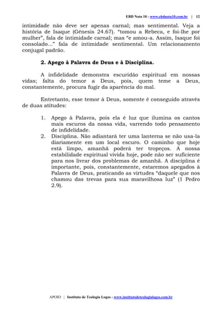 EBD Nota 10 - www.ebdnota10.com.br | 12
APOIO | Instituto de Teologia Logos - www.institutodeteologialogos.com.br
intimidade não deve ser apenas carnal; mas sentimental. Veja a
história de Isaque (Gênesis 24.67). “tomou a Rebeca, e foi-lhe por
mulher”, fala de intimidade carnal; mas “e amou-a. Assim, Isaque foi
consolado...” fala de intimidade sentimental. Um relacionamento
conjugal padrão.
2. Apego à Palavra de Deus e à Disciplina.
A infidelidade demonstra escuridão espiritual em nossas
vidas; falta do temor a Deus, pois, quem teme a Deus,
constantemente, procura fugir da aparência do mal.
Entretanto, esse temor à Deus, somente é conseguido através
de duas atitudes:
1. Apego à Palavra, pois ela é luz que ilumina os cantos
mais escuros da nossa vida, varrendo todo pensamento
de infidelidade.
2. Disciplina. Não adiantará ter uma lanterna se não usa-la
diariamente em um local escuro. O caminho que hoje
está limpo, amanhã poderá ter tropeços. A nossa
estabilidade espiritual vivida hoje, pode não ser suficiente
para nos livrar dos problemas de amanhã. A disciplina é
importante, pois, constantemente, estaremos apegados à
Palavra de Deus, praticando as virtudes “daquele que nos
chamou das trevas para sua maravilhosa luz” (1 Pedro
2.9).
 