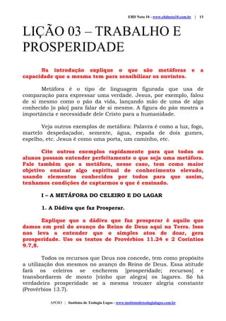 EBD Nota 10 - www.ebdnota10.com.br | 13
APOIO | Instituto de Teologia Logos - www.institutodeteologialogos.com.br
LIÇÃO 03 – TRABALHO E
PROSPERIDADE
Na introdução explique o que são metáforas e a
capacidade que a mesma tem para sensibilizar os ouvintes.
Metáfora é o tipo de linguagem figurada que usa de
comparação para expressar uma verdade. Jesus, por exemplo, falou
de si mesmo como o pão da vida, lançando mão de uma de algo
conhecido [o pão] para falar de si mesmo. A figura do pão mostra a
importância e necessidade dele Cristo para a humanidade.
Veja outros exemplos de metáfora: Palavra é como a luz, fogo,
martelo despedaçador, semente, água, espada de dois gumes,
espelho, etc. Jesus é como uma porta, um caminho, etc.
Cite outros exemplos rapidamente para que todos os
alunos possam entender perfeitamente o que seja uma metáfora.
Fale também que a metáfora, nesse caso, tem como maior
objetivo ensinar algo espiritual de conhecimento elevado,
usando elementos conhecidos por todos para que assim,
tenhamos condições de captarmos o que é ensinado.
I – A METÁFORA DO CELEIRO E DO LAGAR
1. A Dádiva que faz Prosperar.
Explique que a dádiva que faz prosperar é aquilo que
damos em prol do avanço do Reino de Deus aqui na Terra. Isso
nos leva a entender que o simples atos de doar, gera
prosperidade. Use os textos de Provérbios 11.24 e 2 Coríntios
9.7,8.
Todos os recursos que Deus nos concede, tem como propósito
a utilização dos mesmos no avanço do Reino de Deus. Essa atitude
fará os celeiros se encherem [prosperidade; recursos] e
transbordarem de mosto [vinho que alegra] os lagares. Só há
verdadeira prosperidade se a mesma trouxer alegria constante
(Provérbios 13.7).
 