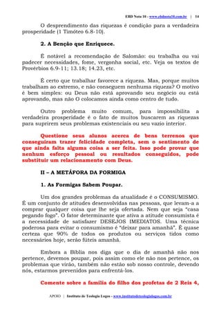 EBD Nota 10 - www.ebdnota10.com.br | 14
APOIO | Instituto de Teologia Logos - www.institutodeteologialogos.com.br
O desprendimento das riquezas é condição para a verdadeira
prosperidade (1 Timóteo 6.8-10).
2. A Benção que Enriquece.
É notável a recomendação de Salomão: ou trabalha ou vai
padecer necessidades, fome, vergonha social, etc. Veja os textos de
Provérbios 6.9-11; 13.18; 14.23, etc.
É certo que trabalhar favorece a riqueza. Mas, porque muitos
trabalham ao extremo, e não conseguem nenhuma riqueza? O motivo
é bem simples: ou Deus não está aprovando seu negócio ou está
aprovando, mas não O colocamos ainda como centro de tudo.
Outro problema muito comum, para impossibilita a
verdadeira prosperidade é o fato de muitos buscarem as riquezas
para suprirem seus problemas existenciais ou seu vazio interior.
Questione seus alunos acerca de bens terrenos que
conseguiram trazer felicidade completa, sem o sentimento de
que ainda falta alguma coisa a ser feita. Isso pode provar que
nenhum esforço pessoal ou resultados conseguidos, pode
substituir um relacionamento com Deus.
II – A METÁFORA DA FORMIGA
1. As Formigas Sabem Poupar.
Um dos grandes problemas da atualidade é o CONSUMISMO.
É um conjunto de atitudes desenvolvidas nas pessoas, que levam-a a
comprar qualquer coisa que lhe seja ofertada. Nem que seja “casa
pegando fogo”. O fator determinante que ativa a atitude consumista é
a necessidade de satisfazer DESEJOS IMEDIATOS. Uma técnica
poderosa para evitar o consumismo é “deixar para amanhã”. É quase
certeza que 90% de todos os produtos ou serviços tidos como
necessários hoje, serão fúteis amanhã.
Embora a Bíblia nos diga que o dia de amanhã não nos
pertence, devemos poupar, pois assim como ele não nos pertence, os
problemas que virão, também não estão sob nosso controle, devendo
nós, estarmos prevenidos para enfrentá-los.
Comente sobre a família do filho dos profetas de 2 Reis 4,
 