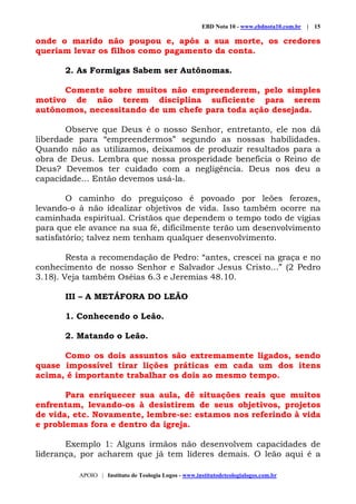 EBD Nota 10 - www.ebdnota10.com.br | 15
APOIO | Instituto de Teologia Logos - www.institutodeteologialogos.com.br
onde o marido não poupou e, após a sua morte, os credores
queriam levar os filhos como pagamento da conta.
2. As Formigas Sabem ser Autônomas.
Comente sobre muitos não empreenderem, pelo simples
motivo de não terem disciplina suficiente para serem
autônomos, necessitando de um chefe para toda ação desejada.
Observe que Deus é o nosso Senhor, entretanto, ele nos dá
liberdade para “empreendermos” segundo as nossas habilidades.
Quando não as utilizamos, deixamos de produzir resultados para a
obra de Deus. Lembra que nossa prosperidade beneficia o Reino de
Deus? Devemos ter cuidado com a negligência. Deus nos deu a
capacidade... Então devemos usá-la.
O caminho do preguiçoso é povoado por leões ferozes,
levando-o à não idealizar objetivos de vida. Isso também ocorre na
caminhada espiritual. Cristãos que dependem o tempo todo de vigias
para que ele avance na sua fé, dificilmente terão um desenvolvimento
satisfatório; talvez nem tenham qualquer desenvolvimento.
Resta a recomendação de Pedro: “antes, crescei na graça e no
conhecimento de nosso Senhor e Salvador Jesus Cristo...” (2 Pedro
3.18). Veja também Oséias 6.3 e Jeremias 48.10.
III – A METÁFORA DO LEÃO
1. Conhecendo o Leão.
2. Matando o Leão.
Como os dois assuntos são extremamente ligados, sendo
quase impossível tirar lições práticas em cada um dos itens
acima, é importante trabalhar os dois ao mesmo tempo.
Para enriquecer sua aula, dê situações reais que muitos
enfrentam, levando-os à desistirem de seus objetivos, projetos
de vida, etc. Novamente, lembre-se: estamos nos referindo à vida
e problemas fora e dentro da igreja.
Exemplo 1: Alguns irmãos não desenvolvem capacidades de
liderança, por acharem que já tem líderes demais. O leão aqui é a
 