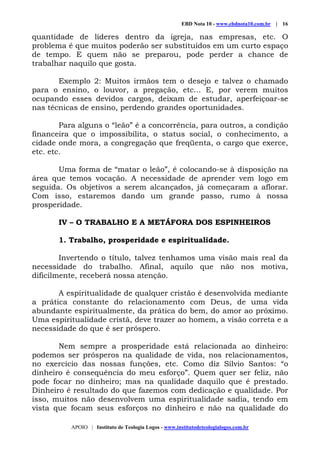 EBD Nota 10 - www.ebdnota10.com.br | 16
APOIO | Instituto de Teologia Logos - www.institutodeteologialogos.com.br
quantidade de líderes dentro da igreja, nas empresas, etc. O
problema é que muitos poderão ser substituídos em um curto espaço
de tempo. E quem não se preparou, pode perder a chance de
trabalhar naquilo que gosta.
Exemplo 2: Muitos irmãos tem o desejo e talvez o chamado
para o ensino, o louvor, a pregação, etc... E, por verem muitos
ocupando esses devidos cargos, deixam de estudar, aperfeiçoar-se
nas técnicas de ensino, perdendo grandes oportunidades.
Para alguns o “leão” é a concorrência, para outros, a condição
financeira que o impossibilita, o status social, o conhecimento, a
cidade onde mora, a congregação que freqüenta, o cargo que exerce,
etc. etc.
Uma forma de “matar o leão”, é colocando-se à disposição na
área que temos vocação. A necessidade de aprender vem logo em
seguida. Os objetivos a serem alcançados, já começaram a aflorar.
Com isso, estaremos dando um grande passo, rumo à nossa
prosperidade.
IV – O TRABALHO E A METÁFORA DOS ESPINHEIROS
1. Trabalho, prosperidade e espiritualidade.
Invertendo o título, talvez tenhamos uma visão mais real da
necessidade do trabalho. Afinal, aquilo que não nos motiva,
dificilmente, receberá nossa atenção.
A espiritualidade de qualquer cristão é desenvolvida mediante
a prática constante do relacionamento com Deus, de uma vida
abundante espiritualmente, da prática do bem, do amor ao próximo.
Uma espiritualidade cristã, deve trazer ao homem, a visão correta e a
necessidade do que é ser próspero.
Nem sempre a prosperidade está relacionada ao dinheiro:
podemos ser prósperos na qualidade de vida, nos relacionamentos,
no exercício das nossas funções, etc. Como diz Sílvio Santos: “o
dinheiro é consequência do meu esforço”. Quem quer ser feliz, não
pode focar no dinheiro; mas na qualidade daquilo que é prestado.
Dinheiro é resultado do que fazemos com dedicação e qualidade. Por
isso, muitos não desenvolvem uma espiritualidade sadia, tendo em
vista que focam seus esforços no dinheiro e não na qualidade do
 