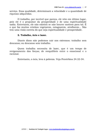 EBD Nota 10 - www.ebdnota10.com.br | 17
APOIO | Instituto de Teologia Logos - www.institutodeteologialogos.com.br
serviço. Essa qualidade, determinará a velocidade e a quantidade de
riquezas adquiridas.
O trabalho, por incrível que pareça, ele vêm em último lugar,
pois ele é o propulsor da prosperidade e de uma espiritualidade
sadia. Entretanto, ele não existirá se não houver motivos para tal. É
o que faz muitos cristãos vegetarem, estagnarem, atrofiarem... Não
tem uma visão correta do que seja espiritualidade e prosperidade.
2. Trabalho, ócio e lazer.
Diante disso não podemos cair nos extremos: trabalho sem
descanso; ou descanso sem trabalho.
Quem trabalha necessita de lazer, que é um tempo de
revigoramento das forças; de reequilíbrio entre o emocional e o
racional.
Entretanto, o ócio, leva à pobreza. Veja Provérbios 24.32-34.
 