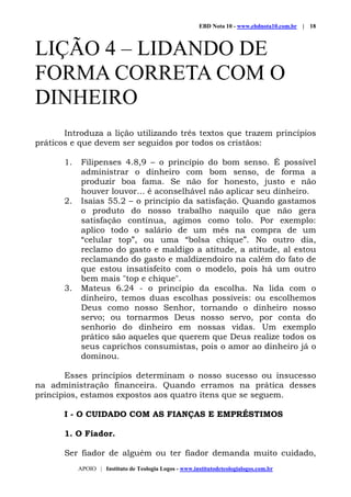 EBD Nota 10 - www.ebdnota10.com.br | 18
APOIO | Instituto de Teologia Logos - www.institutodeteologialogos.com.br
LIÇÃO 4 – LIDANDO DE
FORMA CORRETA COM O
DINHEIRO
Introduza a lição utilizando três textos que trazem princípios
práticos e que devem ser seguidos por todos os cristãos:
1. Filipenses 4.8,9 – o princípio do bom senso. É possível
administrar o dinheiro com bom senso, de forma a
produzir boa fama. Se não for honesto, justo e não
houver louvor... é aconselhável não aplicar seu dinheiro.
2. Isaias 55.2 – o princípio da satisfação. Quando gastamos
o produto do nosso trabalho naquilo que não gera
satisfação contínua, agimos como tolo. Por exemplo:
aplico todo o salário de um mês na compra de um
“celular top”, ou uma “bolsa chique”. No outro dia,
reclamo do gasto e maldigo a atitude, a atitude, al estou
reclamando do gasto e maldizendoiro na calém do fato de
que estou insatisfeito com o modelo, pois há um outro
bem mais "top e chique".
3. Mateus 6.24 - o princípio da escolha. Na lida com o
dinheiro, temos duas escolhas possíveis: ou escolhemos
Deus como nosso Senhor, tornando o dinheiro nosso
servo; ou tornarmos Deus nosso servo, por conta do
senhorio do dinheiro em nossas vidas. Um exemplo
prático são aqueles que querem que Deus realize todos os
seus caprichos consumistas, pois o amor ao dinheiro já o
dominou.
Esses princípios determinam o nosso sucesso ou insucesso
na administração financeira. Quando erramos na prática desses
princípios, estamos expostos aos quatro itens que se seguem.
I - O CUIDADO COM AS FIANÇAS E EMPRÉSTIMOS
1. O Fiador.
Ser fiador de alguém ou ter fiador demanda muito cuidado,
 