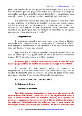 EBD Nota 10 - www.ebdnota10.com.br | 19
APOIO | Instituto de Teologia Logos - www.institutodeteologialogos.com.br
pois pode ocorrer de ter que pagar uma conta que não é sua ou ter
uma inimizada por não pagar uma conta sua, deixando-a a cargo do
seu fiador. As duas situações geram desconfortos, inimizades, mau
exemplo... Além de problemas sociais, psicológicos e espirituais.
Um infortúnio desse tipo condena a pessoa a focalizar todos
os seus esforços na tentativa de resolver o problema, muitas vezes,
até desestruturando o lar, desgastando o relacionamento com Deus e
isolando-o socialmente. Parece improvável isso acontecer, mas
quanto já não participam mais de eventos na sociedade ou na igreja,
para não se encontrarem com o credor?
2. Empréstimos.
É importante ressaltarmos que todo empréstimo utilizado,
demanda uma reorganização na administração financeira. Afinal,
nem sempre o empréstimo é um dinheiro a mais que entrou; mas,
sim, um dinheiro a mais que vai sair.
Veja: os juros do “cheque especial”, chegam a quase 212% ao
ano; do crédito pessoal, quase 989% ao ano e os cartões de créditos
a quase 654% ao ano, se usar o crédito rotativo.
Explique que o crédito rotativo é utilizado a cada vez que
não se paga a fatura do cartão ou quando não paga o valor total.
É questão de sobrevivência, evitar ao máximo os
empréstimos. A dica dos especialistas em economia é negociar as
dívidas diretamente com os credores, ao invés de pegar empréstimo
para pagar dívidas. É um abismo chamando outro abismo.
II – O CUIDADO COM O LUCRO FÁCIL
1. Evitando a Usura.
2. Evitando o Suborno.
São dois assuntos importantes, mas que não carecem de
comentários adicionais, tendo em vista da objetividade com a
qual o comentarista trata os mesmos. Porém, não impede do
professor, apresentar exemplos do dia-a-dia na prática da usura e
do suborno. Principalmente do suborno, que é uma forma de
corrupção usual, praticada por cristãos, às vezes achando que
 