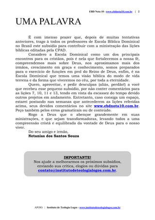 EBD Nota 10 - www.ebdnota10.com.br | 2
APOIO | Instituto de Teologia Logos - www.institutodeteologialogos.com.br
UMA PALAVRA
É com imenso prazer que, depois de muitas tentativas
anteriores, trago à todos os professores de Escola Bíblica Dominical
no Brasil este subsídio para contribuir com a ministração das lições
bíblicas editadas pela CPAD.
Considero a Escola Dominical como um dos principais
encontros para os cristãos, pois é nela que fortalecemos a nossa fé,
compreendemos mais sobre Deus, nos aproximamos mais dos
irmãos, crescimento em graça e conhecimento, somos preparados
para o exercício de funções em prol do Reino de Deus, enfim, é na
Escola Dominical que temos uma visão bíblica do modo de vida
terrena e da forma que viveremos no céu, por toda a eternidade.
Quero, aproveitar, e pedir desculpas (aliás, perdão!) a você
que recebeu esse pequeno subsídio, por não conter comentários para
as lições 7, 10, 11 e 13, tendo em vista da escassez do tempo devido
outros projetos em andamento. Entretanto, caso consiga um espaço,
estarei postando nas semanas que antecederem as lições referidas
acima, seus devidos comentários no site www.ebdnota10.com.br.
Peço também pelos erros gramaticais ou de conteúdo.
Rogo a Deus que o abençoe grandemente em suas
ministrações, e que sejam transformadoras, levando todos a uma
compreensão cristã e equilibrada da vontade de Deus para o nosso
viver.
Do seu amigo e irmão,
Netanias dos Santos Souza
IMPORTANTE!
Nos ajude a melhorarmos os próximos subsídios,
enviando sua crítica, elogios ou dúvidas para
contato@institutodeteologialogos.com.br.
 