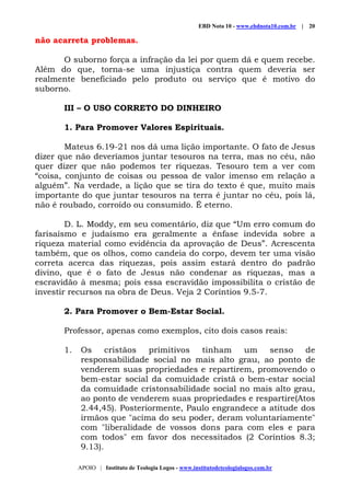 EBD Nota 10 - www.ebdnota10.com.br | 20
APOIO | Instituto de Teologia Logos - www.institutodeteologialogos.com.br
não acarreta problemas.
O suborno força a infração da lei por quem dá e quem recebe.
Além do que, torna-se uma injustiça contra quem deveria ser
realmente beneficiado pelo produto ou serviço que é motivo do
suborno.
III – O USO CORRETO DO DINHEIRO
1. Para Promover Valores Espirituais.
Mateus 6.19-21 nos dá uma lição importante. O fato de Jesus
dizer que não deveríamos juntar tesouros na terra, mas no céu, não
quer dizer que não podemos ter riquezas. Tesouro tem a ver com
“coisa, conjunto de coisas ou pessoa de valor imenso em relação a
alguém”. Na verdade, a lição que se tira do texto é que, muito mais
importante do que juntar tesouros na terra é juntar no céu, pois lá,
não é roubado, corroído ou consumido. É eterno.
D. L. Moddy, em seu comentário, diz que “Um erro comum do
farisaísmo e judaísmo era geralmente a ênfase indevida sobre a
riqueza material como evidência da aprovação de Deus”. Acrescenta
também, que os olhos, como candeia do corpo, devem ter uma visão
correta acerca das riquezas, pois assim estará dentro do padrão
divino, que é o fato de Jesus não condenar as riquezas, mas a
escravidão à mesma; pois essa escravidão impossibilita o cristão de
investir recursos na obra de Deus. Veja 2 Coríntios 9.5-7.
2. Para Promover o Bem-Estar Social.
Professor, apenas como exemplos, cito dois casos reais:
1. Os cristãos primitivos tinham um senso de
responsabilidade social no mais alto grau, ao ponto de
venderem suas propriedades e repartirem, promovendo o
bem-estar social da comuidade cristã o bem-estar social
da comuidade cristonsabilidade social no mais alto grau,
ao ponto de venderem suas propriedades e respartire(Atos
2.44,45). Posteriormente, Paulo engrandece a atitude dos
irmãos que "acima do seu poder, deram voluntariamente"
com "liberalidade de vossos dons para com eles e para
com todos" em favor dos necessitados (2 Coríntios 8.3;
9.13).
 
