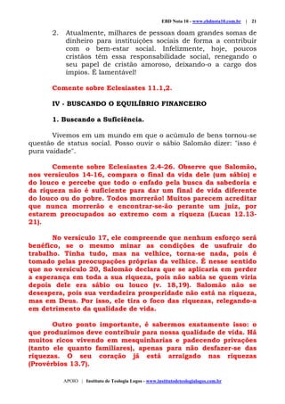 EBD Nota 10 - www.ebdnota10.com.br | 21
APOIO | Instituto de Teologia Logos - www.institutodeteologialogos.com.br
2. Atualmente, milhares de pessoas doam grandes somas de
dinheiro para instituições sociais de forma a contribuir
com o bem-estar social. Infelizmente, hoje, poucos
cristãos têm essa responsabilidade social, renegando o
seu papel de cristão amoroso, deixando-o a cargo dos
ímpios. É lamentável!
Comente sobre Eclesiastes 11.1,2.
IV - BUSCANDO O EQUILÍBRIO FINANCEIRO
1. Buscando a Suficiência.
Vivemos em um mundo em que o acúmulo de bens tornou-se
questão de status social. Posso ouvir o sábio Salomão dizer: "isso é
pura vaidade".
Comente sobre Eclesiastes 2.4-26. Observe que Salomão,
nos versículos 14-16, compara o final da vida dele (um sábio) e
do louco e percebe que todo o enfado pela busca da sabedoria e
da riqueza não é suficiente para dar um final de vida diferente
do louco ou do pobre. Todos morrerão! Muitos parecem acreditar
que nunca morrerão e encontrar-se-ão perante um juiz, por
estarem preocupados ao extremo com a riqueza (Lucas 12.13-
21).
No versículo 17, ele compreende que nenhum esforço será
benéfico, se o mesmo minar as condições de usufruir do
trabalho. Tinha tudo, mas na velhice, torna-se nada, pois é
tomado pelas preocupações próprias da velhice. É nesse sentido
que no versículo 20, Salomão declara que se aplicaria em perder
a esperança em toda a sua riqueza, pois não sabia se quem viria
depois dele era sábio ou louco (v. 18,19). Salomão não se
desespera, pois sua verdadeira prosperidade não está na riqueza,
mas em Deus. Por isso, ele tira o foco das riquezas, relegando-a
em detrimento da qualidade de vida.
Outro ponto importante, é sabermos exatamente isso: o
que produzimos deve contribuir para nossa qualidade de vida. Há
muitos ricos vivendo em mesquinharias e padecendo privações
(tanto ele quanto familiares), apenas para não desfazer-se das
riquezas. O seu coração já está arraigado nas riquezas
(Provérbios 13.7).
 