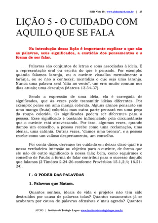 EBD Nota 10 - www.ebdnota10.com.br | 23
APOIO | Instituto de Teologia Logos - www.institutodeteologialogos.com.br
LIÇÃO 5 - O CUIDADO COM
AQUILO QUE SE FALA
Na introdução dessa lição é importante explicar o que são
as palavras, seus significados, a exatidão dos pensamentos e a
forma de ser falar.
Palavras são conjuntos de letras e sons associadas à ideia. É
a representação oral ou escrita do que é pensado. Por exemplo:
quando falamos laranja, ou o ouvinte visualiza mentalmente a
laranja, ou se não a conhecer, mentaliza o que seja uma laranja.
Nunca uma palavra será "dita ao vento", um erro muito comum nos
dias atuais; uma desculpa (Mateus 12.34-37).
Sendo a expressão de uma idéia, ela é carregada de
significados, que às vezes pode transmitir idéias diferentes. Por
exemplo: pense em uma manga colorida. Alguns alunos pensarão em
uma manga (fruta) colorida; mas outra parte pensará em uma peça
da roupa colorida. Os significados podem ser diferentes para a
pessoa. Esse significado é bastante influenciado pela circunstância
que o ouvinte está atravessando. Por isso, algumas vezes, quando
damos um conselho, a pessoa recebe como uma reclamação, uma
ofensa, uma calúnia. Outras vezes, "damos uma bronca", e a pessoa
recebe como um valioso despertamento, um conselho.
Por conta disso, devemos ter cuidado em deixar claro qual é a
nossa verdadeira intensão ou objetivo para o ouvinte, de forma que
ele não dê outro significado à nossa fala; bem, como seguirmos o
conselho de Paulo: a forma de falar contribui para o sucesso daquilo
que falamos (2 Timóteo 2.24-26 conforme Provérbios 15.1,2,4; 16.21-
24).
I - O PODER DAS PALAVRAS
1. Palavras que Matam.
Quantos sonhos, ideais de vida e projetos não têm sido
destruídos por causa de palavras tolas? Quantos casamentos já se
acabaram por causa de palavras ofensivas e mau agrado? Quantos
 