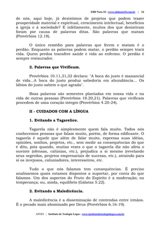 EBD Nota 10 - www.ebdnota10.com.br | 24
APOIO | Instituto de Teologia Logos - www.institutodeteologialogos.com.br
de nós, aqui hoje, já desistimos de projetos que podem trazer
prosperidade material e espiritual, crescimento intelectual, benefícios
à igreja e à sociedade? E infelizmente, muitos dos que desistiram
foram por causa de palavras ditas. São palavras que matam
(Provérbios 12.18).
O único remédio para palavras que ferem e matam é o
perdão. Enquanto as palavras podem matar, o perdão sempre trará
vida. Quem perdoa transfere saúde e vida ao enfermo. O perdão é
sempre restaurador.
2. Palavras que Vivificam.
Provérbios 10.11,31,32 declara: "A boca do justo é manancial
de vida...A boca do justo produz sabedoria em abundância... Os
lábios do justo sabem o que agrada".
Boas palavras são sementes plantadas em nossa vida e na
vida de outras pessoas (Provérbios 18.20,21). Palavras que vivificam
procedem de uma coração íntegro (Provérbios 4.20-24).
II - CUIDADOS COM A LÍNGUA
1. Evitando a Tagarelice.
Tagarela não é simplesmente quem fala muito. Todos nós
conhecemos pessoas que falam muito, porém, de forma edificante. O
tagarela é aquele que além de falar muito, expressa suas idéias,
opiniões, sonhos, projetos, etc., sem medir as consequências do que
é dito, pois quando, muitas vezes o que o tagarela diz não afeta o
ouvinte (ofensas, calúnias, etc.), prejudica a si mesmo (revelando
seus segredos, projetos empresariais de sucesso, etc.), atraindo para
si os invejosos, caluniadores, interesseiros, etc.
Tudo o que nós falamos tem consequências. É preciso
analisarmos quais estamos dispostos a suportar, por conta do que
falamos. Um dos aspectos do Fruto do Espírito é a moderação; ou
temperança; ou, ainda, equilíbrio (Gálatas 5.22).
2. Evitando a Maledicência.
A maledicência é a disseminação de contendas entre irmãos.
É o pecado mais abominado por Deus (Provérbios 6.16-19).
 