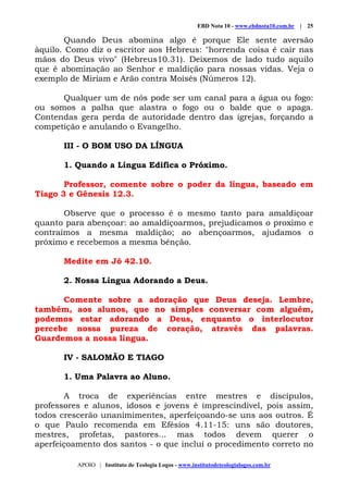 EBD Nota 10 - www.ebdnota10.com.br | 25
APOIO | Instituto de Teologia Logos - www.institutodeteologialogos.com.br
Quando Deus abomina algo é porque Ele sente aversão
àquilo. Como diz o escritor aos Hebreus: "horrenda coisa é cair nas
mãos do Deus vivo" (Hebreus10.31). Deixemos de lado tudo aquilo
que é abominação ao Senhor e maldição para nossas vidas. Veja o
exemplo de Miriam e Arão contra Moisés (Números 12).
Qualquer um de nós pode ser um canal para a água ou fogo:
ou somos a palha que alastra o fogo ou o balde que o apaga.
Contendas gera perda de autoridade dentro das igrejas, forçando a
competição e anulando o Evangelho.
III - O BOM USO DA LÍNGUA
1. Quando a Língua Edifica o Próximo.
Professor, comente sobre o poder da língua, baseado em
Tiago 3 e Gênesis 12.3.
Observe que o processo é o mesmo tanto para amaldiçoar
quanto para abençoar: ao amaldiçoarmos, prejudicamos o proximo e
contraímos a mesma maldição; ao abençoarmos, ajudamos o
próximo e recebemos a mesma bênção.
Medite em Jó 42.10.
2. Nossa Língua Adorando a Deus.
Comente sobre a adoração que Deus deseja. Lembre,
também, aos alunos, que no simples conversar com alguém,
podemos estar adorando a Deus, enquanto o interlocutor
percebe nossa pureza de coração, através das palavras.
Guardemos a nossa língua.
IV - SALOMÃO E TIAGO
1. Uma Palavra ao Aluno.
A troca de experiências entre mestres e discípulos,
professores e alunos, idosos e jovens é imprescindível, pois assim,
todos crescerão unanimimentes, aperfeiçoando-se uns aos outros. É
o que Paulo recomenda em Efésios 4.11-15: uns são doutores,
mestres, profetas, pastores... mas todos devem querer o
aperfeiçoamento dos santos - o que inclui o procedimento correto no
 