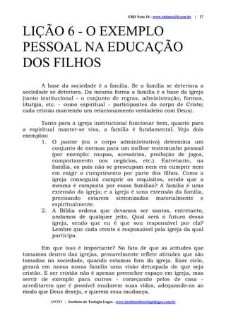 EBD Nota 10 - www.ebdnota10.com.br | 27
APOIO | Instituto de Teologia Logos - www.institutodeteologialogos.com.br
LIÇÃO 6 - O EXEMPLO
PESSOAL NA EDUCAÇÃO
DOS FILHOS
A base da sociedade é a família. Se a família se deteriora a
sociedade se deteriora. Da mesma forma a família é a base da igreja
(tanto institucional - o conjunto de regras, administração, formas,
liturgia, etc. - como espiritual - participantes do corpo de Cristo;
cada cristão mantendo um relacionamento verdadeiro com Deus).
Tanto para a igreja institucional funcionar bem, quanto para
a espiritual manter-se viva, a família é fundamental. Veja dois
exemplos:
1. O pastor (ou o corpo administrativo) determina um
conjunto de normas para um melhor testemunho pessoal
(por exemplo: roupas, acessórios, proibição de jogos,
comportamento nos negócios, etc.). Entretanto, na
família, os pais não se preocupam nem em cumprir nem
em exigir o cumprimento por parte dos filhos. Como a
igreja conseguirá cumprir os requisitos, sendo que a
mesma é composta por essas famílias? A família é uma
extensão da igreja; e a igreja é uma extensão da família,
precisando estarem sintonizadas materialmente e
espiritualmente.
2. A Bíblia ordena que devamos ser santos, entretanto,
andamos de qualquer jeito. Qual será o futuro dessa
igreja, sendo que eu é que sou responsável por ela?
Lembre que cada crente é responsável pela igreja da qual
participa.
Em que isso é importante? No fato de que as atitudes que
tomamos dentro das igrejas, provavelmente reflete atitudes que são
tomadas na sociedade, quando estamos fora da igreja. Esse ciclo,
gerará em nossa nossa família uma visão deturpada do que seja
cristão. E ser cristão não é apenas preencher espaço em igreja, mas
servir de exemplo para outros - começando pelos de casa -
acreditarem que é possível mudarem suas vidas, adequando-as ao
modo que Deus deseja, e querem essa mudança.
 