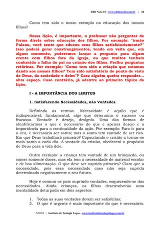 EBD Nota 10 - www.ebdnota10.com.br | 28
APOIO | Instituto de Teologia Logos - www.institutodeteologialogos.com.br
Como tem sido o nosso exemplo na educação dos nossos
filhos?
Nessa lição, é importante, o professor não perguntar de
forma direta sobre educação dos filhos. Por exemplo: "irmão
Fulano, você sente que educou seus filhos satisfatoriamente?"
Isso poderá gerar constrangimentos, tendo em vsita que, em
algum momento, poderemos lançar a pergunta para algum
crente com filhos fora da igreja, ou que muitos tenham
conhecido a falha do pai na criação dos filhos. Prefira perguntas
retóricas. Por exemplo: "Como tem sido a criação que estamos
dando aos nossos filhos? Tem sido satisfatória do ponto de vista
de Deus, da sociedade e deles"? Caso alguém queira responder...
abra espaço. Caso contrário, já adentre ao primeiro tópico da
lição.
I - A IMPORTÂNCIA DOS LIMITES
1. Satisfazendo Necessidades, não Vontades.
Definindo os termos. Necessidade é aquilo que é
indispensável; fundamental; algo que determina o sucesso ou
fracasso. Vontade é desejo, desígnio. Uma das formas de
identificarmos o que é necessário do que é apenas desejo é a
importância para a continuidade da ação. Por exemplo: Para ir para
o céu, é necessário ser santo; mas o santo tem vontade de ser rico.
Em que Deus trabalhará primeiro? Capacitando o cristão a tornar-se
mais santo a cada dia. A vontade do cristão, obedecerá o propósito
de Deus para a vida dele.
Outro exemplo: a criança tem vontade de um brinquedo, ou
comer somente doces, mas ela tem a necessidade de material escolar
e de boa alimentação. O que deve ser suprido primeiro? Claro que a
necessidade, pois essa necessidade caso não seja suprida
determinado negativamente o seu futuro.
Hoje é comum os pais suprindo vontades, esquecendo-se das
necessidades. Ainda crianças, os filhos desenvolverão uma
mentalidade deturpada em dois aspectos:
1. Todas as suas vontades devem ser satisfeitas;
2. O que é urgente é mais importante do que é necessário.
 