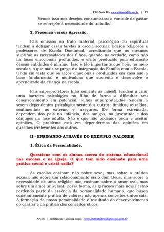 EBD Nota 10 - www.ebdnota10.com.br | 29
APOIO | Instituto de Teologia Logos - www.institutodeteologialogos.com.br
Vemos isso nos desejos consumistas: a vontade de gastar
se sobrepõe à necessidade do trabalho.
2. Presença versus Agressão.
Pais omissos no trato material, psicológico ou espiritual
tendem a delegar essas tarefas à escola secular, líderes religiosos e
professores de Escola Dominical, acreditando que os mesmos
suprirão as necessidades dos filhos, quando na verdade, como não
há laços emocionais profundos, o efeito produzido pela educação
dessas entidades é mínimo. Isso é tão importante que hoje, no meio
secular, o que mais se prega é a integração da Família com a Escola,
tendo em vista que os laços emocionais produzidos em casa são a
base fundamental e motivadora que sustenta e desenvolve o
aprendizado da criança na escola.
Pais superprotetores (não somente as mães!), tendem a criar
uma barreira psicológica no filho de forma a dificultar seu
desenvolvimento em potencial. Filhos superprotegidos tendem a
serem dependentes psicologicamente dos outros: tímidos, retraídos,
sentimentais ao extremo e inseguros. De forma extremada,
dependem dos pais na infância, dos amigos, na juventude e dos
cônjuges na fase adulta. Não é que não podemos pedir e aceitar
opiniões. O problema está em dependermos das opiniões em
questões irrelevantes aos outros.
II - ENSINANDO ATRAVÉS DO EXEMPLO (VALORES)
1. Ética da Personalidade.
Questione com os alunos acerca do sistema educacional
nas escolas e na igreja. O que tem sido ensinado para uma
prática social e cristã sadia?
As escolas ensinam não sobre sexo, mas sobre a prática
sexual; não sobre um relacionamento sério com Deus, mas sobre a
necessidade de uma religião; não ensinam sobre o amor real, mas
sobre um amor universal. Dessa forma, as gerações mais novas estão
perdendo parte da essência da personalidade humana, que busca
constantemente prática de valores; não apenas conceitos universais.
A formação da nossa personalidade é resultado do desenvolvimento
do caráter e da prática dos conceitos éticos.
 
