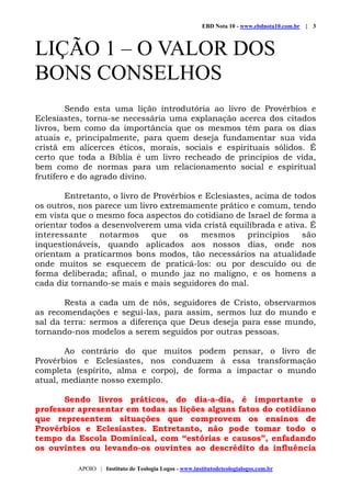 EBD Nota 10 - www.ebdnota10.com.br | 3
APOIO | Instituto de Teologia Logos - www.institutodeteologialogos.com.br
LIÇÃO 1 – O VALOR DOS
BONS CONSELHOS
Sendo esta uma lição introdutória ao livro de Provérbios e
Eclesiastes, torna-se necessária uma explanação acerca dos citados
livros, bem como da importância que os mesmos têm para os dias
atuais e, principalmente, para quem deseja fundamentar sua vida
cristã em alicerces éticos, morais, sociais e espirituais sólidos. É
certo que toda a Bíblia é um livro recheado de princípios de vida,
bem como de normas para um relacionamento social e espiritual
frutífero e do agrado divino.
Entretanto, o livro de Provérbios e Eclesiastes, acima de todos
os outros, nos parece um livro extremamente prático e comum, tendo
em vista que o mesmo foca aspectos do cotidiano de Israel de forma a
orientar todos a desenvolverem uma vida cristã equilibrada e ativa. É
interessante notarmos que os mesmos princípios são
inquestionáveis, quando aplicados aos nossos dias, onde nos
orientam a praticarmos bons modos, tão necessários na atualidade
onde muitos se esquecem de praticá-los: ou por descuido ou de
forma deliberada; afinal, o mundo jaz no maligno, e os homens a
cada diz tornando-se mais e mais seguidores do mal.
Resta a cada um de nós, seguidores de Cristo, observarmos
as recomendações e segui-las, para assim, sermos luz do mundo e
sal da terra: sermos a diferença que Deus deseja para esse mundo,
tornando-nos modelos a serem seguidos por outras pessoas.
Ao contrário do que muitos podem pensar, o livro de
Provérbios e Eclesiastes, nos conduzem à essa transformação
completa (espírito, alma e corpo), de forma a impactar o mundo
atual, mediante nosso exemplo.
Sendo livros práticos, do dia-a-dia, é importante o
professor apresentar em todas as lições alguns fatos do cotidiano
que representem situações que comprovem os ensinos de
Provérbios e Eclesiastes. Entretanto, não pode tomar todo o
tempo da Escola Dominical, com “estórias e causos”, enfadando
os ouvintes ou levando-os ouvintes ao descrédito da influência
 