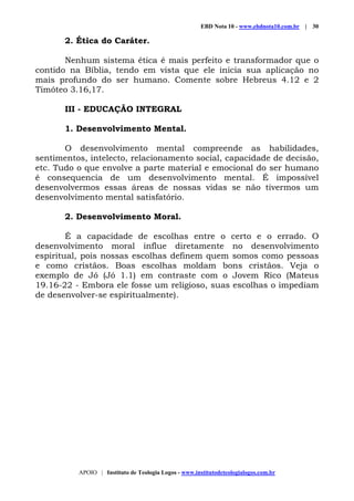 EBD Nota 10 - www.ebdnota10.com.br | 30
APOIO | Instituto de Teologia Logos - www.institutodeteologialogos.com.br
2. Ética do Caráter.
Nenhum sistema ética é mais perfeito e transformador que o
contido na Bíblia, tendo em vista que ele inicia sua aplicação no
mais profundo do ser humano. Comente sobre Hebreus 4.12 e 2
Timóteo 3.16,17.
III - EDUCAÇÃO INTEGRAL
1. Desenvolvimento Mental.
O desenvolvimento mental compreende as habilidades,
sentimentos, intelecto, relacionamento social, capacidade de decisão,
etc. Tudo o que envolve a parte material e emocional do ser humano
é consequencia de um desenvolvimento mental. É impossível
desenvolvermos essas áreas de nossas vidas se não tivermos um
desenvolvimento mental satisfatório.
2. Desenvolvimento Moral.
É a capacidade de escolhas entre o certo e o errado. O
desenvolvimento moral influe diretamente no desenvolvimento
espiritual, pois nossas escolhas definem quem somos como pessoas
e como cristãos. Boas escolhas moldam bons cristãos. Veja o
exemplo de Jó (Jó 1.1) em contraste com o Jovem Rico (Mateus
19.16-22 - Embora ele fosse um religioso, suas escolhas o impediam
de desenvolver-se espiritualmente).
 