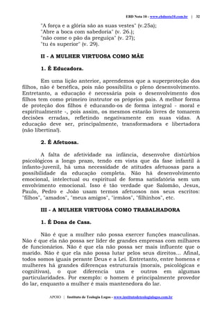 EBD Nota 10 - www.ebdnota10.com.br | 32
APOIO | Instituto de Teologia Logos - www.institutodeteologialogos.com.br
"A força e a glória são as suas vestes" (v.25a);
"Abre a boca com sabedoria" (v. 26.);
"não come o pão da preguiça" (v. 27);
"tu és superior" (v. 29).
II - A MULHER VIRTUOSA COMO MÃE
1. É Educadora.
Em uma lição anterior, aprendemos que a superproteção dos
filhos, não é benéfica, pois não possibilita o pleno desenvolvimento.
Entretanto, a educação é necessária pois o desenvolvimento dos
filhos tem como primeiro instrutor os próprios pais. A melhor forma
de proteção dos filhos é educando-os de forma integral - moral e
espiritualmente -, pois assim, os mesmos estarão livres de tomarem
decisões erradas, refletindo negativamente em suas vidas. A
educação deve ser, principalmente, transformadora e libertadora
(não libertina!).
2. É Afetuosa.
A falta de afetividade na infância, desenvolve distúrbios
psicológicos a longo prazo, tendo em vista que da fase infantil à
infanto-juvenil, há uma necessidade de atitudes afetuosas para a
possibilidade da educação completa. Não há desenvolvimento
emocional, intelectual ou espiritual de forma satisfatória sem um
envolvimento emocional. Isso é tão verdade que Salomão, Jesus,
Paulo, Pedro e João usam termos afetuosos nos seus escritos:
"filhos", "amados", "meus amigos", "irmãos", "filhinhos", etc.
III - A MULHER VIRTUOSA COMO TRABALHADORA
1. É Dona de Casa.
Não é que a mulher não possa exercer funções masculinas.
Não é que ela não possa ser líder de grandes empresas com milhares
de funcionários. Não é que ela não possa ser mais influente que o
marido. Não é que ela não possa lutar pelos seus direitos... Afinal,
todos somos iguais perante Deus e a Lei. Entretanto, entre homens e
mulheres há grandes diferenças estruturais (morais, psicológicas e
cognitivas), o que diferencia uns e outros em algumas
particularidades. Por exemplo: o homem é principalmente provedor
do lar, enquanto a mulher é mais mantenedora do lar.
 