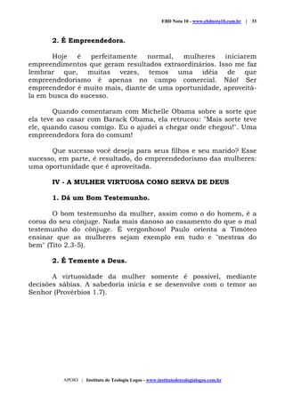 EBD Nota 10 - www.ebdnota10.com.br | 33
APOIO | Instituto de Teologia Logos - www.institutodeteologialogos.com.br
2. É Empreendedora.
Hoje é perfeitamente normal, mulheres iniciarem
empreendimentos que geram resultados extraordinários. Isso me faz
lembrar que, muitas vezes, temos uma idéia de que
empreendedorismo é apenas no campo comercial. Não! Ser
empreendedor é muito mais, diante de uma oportunidade, aproveitá-
la em busca do sucesso.
Quando comentaram com Michelle Obama sobre a sorte que
ela teve ao casar com Barack Obama, ela retrucou: "Mais sorte teve
ele, quando casou comigo. Eu o ajudei a chegar onde chegou!". Uma
empreendedora fora do comum!
Que sucesso você deseja para seus filhos e seu marido? Esse
sucesso, em parte, é resultado, do empreendedorismo das mulheres:
uma oportunidade que é aproveitada.
IV - A MULHER VIRTUOSA COMO SERVA DE DEUS
1. Dá um Bom Testemunho.
O bom testemunho da mulher, assim como o do homem, é a
coroa do seu cônjuge. Nada mais danoso ao casamento do que o mal
testemunho do cônjuge. É vergonhoso! Paulo orienta a Timóteo
ensinar que as mulheres sejam exemplo em tudo e "mestras do
bem" (Tito 2.3-5).
2. É Temente a Deus.
A virtuosidade da mulher somente é possível, mediante
decisões sábias. A sabedoria inicia e se desenvolve com o temor ao
Senhor (Provérbios 1.7).
 