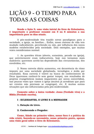 EBD Nota 10 - www.ebdnota10.com.br | 34
APOIO | Instituto de Teologia Logos - www.institutodeteologialogos.com.br
LIÇÃO 9 - O TEMPO PARA
TODAS AS COISAS
Sendo a lição 9, uma visão inicial do livro de Eclesiastes,
é importante o professor resumir em 5 ou 8 minutos a sua
importância para os dias atuais.
A pós-modernidade têm trazido novos paradigmas para a
sociedade, a igreja, as famílias... Enfim, nosso sistema de vida tem
mudado radicalmente, percebendo ou não, por influência dos novos
modelos estabelecidos pela sociedade. Dois exemplos, que muitas
vezes consideramos normal:
1. As questões éticas (aborto, eutanásia, pecado na igreja),
que anteriormente eram indiscutíveis, hoje nos tornamos mais
maleáveis: queremos aceitá-las dependendo das circunstâncias, dos
envolvidos, etc.
2. Nossa correria diária aumentou, em decorrência do ritmo
imposto por uma sociedade globalizada, tecnológica e ávida por
resultados. Essa correria é visível na busca do conhecimento de
Deus (queremos conhecê-lo sem gastar tempo), nos resultados de
projetos evangelísticos (somos impacientes por novos convertidos),
nas poucas vezes que vamos à igreja (muitos já acreditam que para
ser crentes não precisam se congregar), etc. E muitas outras
situações que são influenciadas pela pós-modernidade.
Comente sobre a única verdade: Jesus (Verdade viva) e a
Bíblia (Verdade escrita).
I - ECLESIASTES, O LIVRO E A MENSAGEM
1. Datação do Livro.
2. Conhecendo o Pregador.
Como, falado no primeiro vídeo, nosso foco é a prática da
vida cristã, fazendo-se necessário, nesse primeiro ponto, apenas
uma visão geral sobre o livro de Eclesiastes.
 