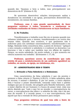 EBD Nota 10 - www.ebdnota10.com.br | 36
APOIO | Instituto de Teologia Logos - www.institutodeteologialogos.com.br
quando diz: "façamos o bem a todos, mas principalmente aos
domesticos da fé" (Gálatas 6.10).
Se queremos desenvolver relações interpessoais sadias e
duradouras na sociedade e na igreja, precisaremos desenvolvê-las,
inicialmente, em nossas famílias.
Professor, essa é uma grande oportunidade de fazer
perguntas retóricas à todos, levando-os a analisarem as
atividades realizadas de forma a fortalecerem os laços familiares.
2. No Trabalho.
Transformamos o trabalho num fim em si mesmo quando nos
voltamos totalmente para o mesmo, transformando-o no centro das
nossas vidas. Quando isso acontece, o que ganhamos não é
suficiente para nos satisfazer emocionalmente; transformando-o em
fadiga. Salomão tinha consciência diso, a ponto de declarar: "apliquei
o meu coração a conhecer a sabedoria e a conhecer os desvarios e as
loucuras e vim a saber que também isso era aflição de espírito.
Porque, na muita sabedoria, há muito enfado, e o que aumenta em
ciência aumenta em trabalho." (Eclesiastes 1.17,18).
Professor, questione acerca da contribuição que cada
cristão dá para o estabelecimento de um ambiente agradável no
trabalho, na escola, na igreja, na vizinhança, etc.
IV - ADMINISTRANDO BEM O TEMPO
1. Evitando a Falsa Sabedoria e o Hedonismo.
Uma característica da falsa sabedoria é que ela provém e
promove a falsa ciência (1 Timóteo 6.20,21). A falsa sabedoria além
de terrena, é animal e diabólica. E por ser assim, o único objetivo
dela é buscar o prazer desenfreado, tomando como base o padrão
maligno que jaz no mundo, tão pregado pela filosofia hedonista, onde
o maior objetivo do ser humano é a busca do prazer total. João nos
alerta dizendo que "tudo o que há no mundo, a concupiscência da
carne, a concupiscência dos olhos e a soberba da vida, não é do pai,
mas do mundo. E o mundo passa, e a sua concupiscência; mas
aquele que faz a vontade de Deus permanece para sempre.
Faça perguntas retóricas de qual tem sido a fonte de
 