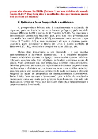 EBD Nota 10 - www.ebdnota10.com.br | 37
APOIO | Instituto de Teologia Logos - www.institutodeteologialogos.com.br
prazer dos alunos. Na Bíblia (Salmos 1) ou nos deleites do mundo
(Lucas 8.14)? Qual tem sido o resultados dos que buscam prazer
nos deleites do mundo?
2. Evitando a Falsa Prosperidade e o Ativismo.
A prosperidade bíblica não é simplesmente o acúmulo de
riquezas, pois, ao invés de tornar o homem próspero, pode torná-lo
escravo (Mateus 6.24) e oprimí-lo (1 Timóteo 6.9,10). Ao contrário a
prosperidade verdadeira traz-nos paz, pois não nos preocupamos
com o dia de amanhã (Mateus 6.33); estaremos contentes com o que
temos (1 Timóteo 6.8) e será consciente de que a riqueza passa,
usando-a para promover o Reino de Deus e nosso conforto (1
Timóteo 6.17,18a), tornando-a bênção em suas vidas (v. 19).
Outro item importante a ser discutido - e isso envolve
principalmente a liderança eclesiástica - é o ativismo religioso.
Nossas atividades dentro da igreja, tornar-se-ão apenas ativismo
religioso, quando não tem objetivos definidos; corremos atrás do
vento. Num ambiente em que mudanças ocorrem constantemente,
decisões precisam ser tomadas rapidamente é comum projetos serem
implantados e decisões serem tomadas sem uma análise anterior,
gerando ações sem resultados; promovendo cada vez mais o ativismo
religioso ao invés de programas de desenvolvimento sustentáveis.
Tudo é feito "aos trancos e barrancos", pois a falta de resultados
impulsiona cada vez mais para projetos tapa-buracos, que não são
analisados, tendo em vista que precisam substituir urgentemente o
projeto anterior fracassado.
 