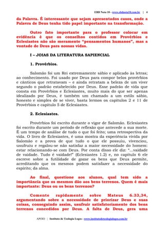 EBD Nota 10 - www.ebdnota10.com.br | 4
APOIO | Instituto de Teologia Logos - www.institutodeteologialogos.com.br
da Palavra. É interessante que sejam apresentados casos, onde a
Palavra de Deus tenha tido papel importante na transformação.
Outro fato importante para o professor colocar em
evidência é que os conselhos contidos em Provérbios e
Eclesiastes não são meramente “pensamentos humanos”, mas a
vontade de Deus para nossas vidas.
I – JOIAS DA LITERATURA SAPIENCIAL
1. Provérbios.
Salomão foi um Rei extremamente sábio e aplicado às letras;
ao conhecimento. Foi usado por Deus para compor belos provérbios
e cânticos que retratavam – e ainda retratam a beleza de um viver
segundo o padrão estabelecido por Deus. Esse padrão de vida que
consta em Provérbios e Eclesiastes, muito mais do que ser apenas
idealizado por Deus, é também um chamado a um estilo sábio,
honesto e simples de se viver, basta lermos os capítulos 2 e 11 de
Provérbios e capítulo 5 de Eclesiastes.
2. Eclesiastes.
Provérbios foi escrito durante o vigor de Salomão. Eclesiastes
foi escrito durante um período de reflexão que antecede a sua morte.
É um tempo de análise de tudo o que foi feito; uma retrospectiva da
vida. O livro de Eclesiastes, é uma mostra da experiência vivida por
Salomão e a prova de que tudo o que ele possuiu, vivenciou,
usufruiu e regalou-se não satisfaz a maior necessidade do homem:
estar relacionando-se com Deus. Por conta disso ele diz: “...vaidade
de vaidade. Tudo é vaidade!” (Eclesiastes 1.2) e, no capítulo 6 ele
escreve sobre a futilidade de gozar os bens que Deus permite,
acreditando que os mesmos podem satisfazer a necessidade do
espírito; da alma.
Ao final, questione aos alunos, qual tem sido a
importância que os mesmos dão aos bens terrenos. Quem é mais
importante: Deus ou os bens terrenos?
Comente rapidamente sobre Mateus 6.33,34,
argumentando sobre a necessidade de priorizar Deus e suas
coisas, conseguindo assim, usufruir satisfatoriamente dos bens
terrenos concedidos por Deus. A falta de Deus, gera uma
 