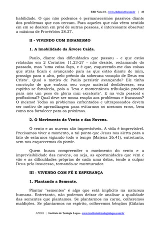 EBD Nota 10 - www.ebdnota10.com.br | 40
APOIO | Instituto de Teologia Logos - www.institutodeteologialogos.com.br
habilidade. O que não podemos é permanecermos passivos diante
dos problemas que nos cercam. Para aqueles que não vêem sentido
em em se doarem em prol de outras pessoas, é interessante observar
a máxima de Provérbios 28.27.
II - VIVENDO COM DINAMISMO
1. A Imobilidade da Árvore Caída.
Paulo, diante das dificuldades que passou - e que estão
relatadas em 2 Coríntios 11.23-27 - não desiste, reclamando do
passado, mas "uma coisa faço, e é que, esquecendo-me das coisas
que atrás ficam e avançando para as que estão diante de mim,
prossigo para o alvo, pelo prêmio da soberana vocação de Deus em
Cristo". Qual o motivo de Paulo persistir avançando? Ele tinha
convicção de que embora seu corpo material desfalecesse, seu
espírito se fortalecia, pois a "leva e momentânea tribulação produz
para nós um peso de glória mui excelente". E na vida pessoal e
profissional? Qual deve ser nossa reação aos problemas e fracassos?
O mesmo! Todas os problemas enfrentados e ultrapassados devem
ser motivo de aprendizagem para evitarmos os mesmos erros, bem
como nos fortalecer para os próximos.
2. O Movimento do Vento e das Nuvens.
O vento e as nuvens são imprevisíveis. A vida é imprevisível.
Precisamos viver o momento, a tal ponto que Jesus nos alerta para o
fato de estarmos vigiando todo o tempo (Mateus 26.41), entretanto,
sem nos esquecermos do porvir.
Quem busca compreender o movimento do vento e a
imprevisibilidade das nuvens, ou seja, as oportunidades que vêm e
vão e as dificuldades próprias de cada uma delas, tende a culpar
Deus pelo insucesso, tornando-se murmurador.
III - VIVENDO COM FÉ E ESPERANÇA
1. Plantando a Semente.
Plantar "sementes" é algo que está implícito na natureza
humana. Entretanto, não podemos deixar de analisar a qualidade
das sementes que plantamos. Se plantarmos na carne, colheremos
maldições. Se plantarmos no espírito, colheremos bênçãos (Gálatas
 