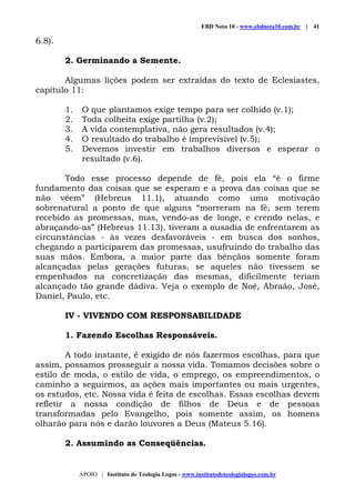 EBD Nota 10 - www.ebdnota10.com.br | 41
APOIO | Instituto de Teologia Logos - www.institutodeteologialogos.com.br
6.8).
2. Germinando a Semente.
Algumas lições podem ser extraídas do texto de Eclesiastes,
capítulo 11:
1. O que plantamos exige tempo para ser colhido (v.1);
2. Toda colheita exige partilha (v.2);
3. A vida contemplativa, não gera resultados (v.4);
4. O resultado do trabalho é imprevisível (v.5);
5. Devemos investir em trabalhos diversos e esperar o
resultado (v.6).
Todo esse processo depende de fé, pois ela “é o firme
fundamento das coisas que se esperam e a prova das coisas que se
não vêem” (Hebreus 11.1), atuando como uma motivação
sobrenatural a ponto de que alguns “morreram na fé, sem terem
recebido as promessas, mas, vendo-as de longe, e crendo nelas, e
abraçando-as” (Hebreus 11.13), tiveram a ousadia de enfrentarem as
circunstâncias - às vezes desfavoráveis - em busca dos sonhos,
chegando a participarem das promessas, usufruindo do trabalho das
suas mãos. Embora, a maior parte das bênçãos somente foram
alcançadas pelas gerações futuras, se aqueles não tivessem se
empenhados na concretização das mesmas, dificilmente teriam
alcançado tão grande dádiva. Veja o exemplo de Noé, Abraão, José,
Daniel, Paulo, etc.
IV - VIVENDO COM RESPONSABILIDADE
1. Fazendo Escolhas Responsáveis.
A todo instante, é exigido de nós fazermos escolhas, para que
assim, possamos prosseguir a nossa vida. Tomamos decisões sobre o
estilo de moda, o estilo de vida, o emprego, os empreendimentos, o
caminho a seguirmos, as ações mais importantes ou mais urgentes,
os estudos, etc. Nossa vida é feita de escolhas. Essas escolhas devem
refletir a nossa condição de filhos de Deus e de pessoas
transformadas pelo Evangelho, pois somente assim, os homens
olharão para nós e darão louvores a Deus (Mateus 5.16).
2. Assumindo as Conseqüências.
 