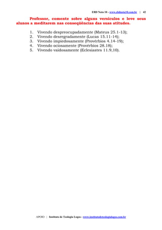 EBD Nota 10 - www.ebdnota10.com.br | 42
APOIO | Instituto de Teologia Logos - www.institutodeteologialogos.com.br
Professor, comente sobre alguns versículos e leve seus
alunos a meditarem nas conseqüências das suas atitudes.
1. Vivendo despreocupadamente (Mateus 25.1-13);
2. Vivendo desregradamente (Lucas 15.11-14);
3. Vivendo impiedosamente (Provérbios 4.14-19);
4. Vivendo ociosamente (Provérbios 28.18);
5. Vivendo vaidosamente (Eclesiastes 11.9,10).
 