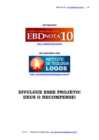 EBD Nota 10 - www.ebdnota10.com.br | 43
APOIO | Instituto de Teologia Logos - www.institutodeteologialogos.com.br
UM PROJETO
www..ebdnota10.com.br
EM PARCERIA COM
www..institutodeteologialogos.com.br
DIVULGUE ESSE PROJETO!
DEUS O RECOMPENSE!
 