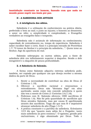 EBD Nota 10 - www.ebdnota10.com.br | 5
APOIO | Instituto de Teologia Logos - www.institutodeteologialogos.com.br
insatisfação constante no homem, fazendo com que nada no
mundo posso suprir sua ânsia por paz.
II - A SABEDORIA DOS ANTIGOS
1. A inteligência dos sábios.
Sabedoria é a utilização do conhecimento na prática diária,
preferindo o bem ao mal; o justo ao injusto; o honesto ao desonesto;
o amor ao ódio; a simplicidade à complexidade; o Evangelho
verdadeiro ao evangelho falso e temporão.
Sabedoria não é acúmulo de informação ou conhecimento;
capacidade de entendimento ou, tempo de experiência. Sabedoria é
saber escolher fazer o certo. Esse é o princípio extraído de Provérbios
1.7: “O temor do Senhor é o princípio da sabedoria...”. Quem teme ao
Senhor, foge da aparência do mal.
Salomão sobrepujou os outros sábios, pois a fonte de
sabedoria dele era infinitamente superior à daqueles. Sendo a dele
inesgotável e a daqueles de pouca profundidade.
2. A Sabedoria de Salomão.
A forma como Salomão adquiriu extrema sabedoria pode,
também, ser copiada por qualquer um que deseja receber a mesma
dádiva da parte de Deus.
1. Sentir a necessidade de contribuir na obra de Deus (2
Crônicas 1.10).
2. Oferecer o sacrifício racional e renovarmos o
entendimento. Deus não “derrama fogo” em altar
quebrado; assim como não concede sabedoria à quem
não tem a mente de Cristo (1 Coríntios 2.6,7,16).
3. Pedirmos com fé. Salomão ofereceu 1000 sacrifícios (2
Crônicas 1.6). Não foi pela quantidade de sacrifícios que
Deus atendeu Salomão, mas por causa fé aperfeiçoada
através dos sacrifícios. Tiago diz que sem fé é impossível
alcançar sabedoria do alto (Tiago 1.5-7).
4. A prática constante e a partilha da sabedoria. Eclesiastes
12.9 diz que “quanto mais sábio foi o Pregador, tanto
mais sabedoria ao povo ensinou;”. O egoísmo, gerado pelo
exclusivismo, é algo abominado por Deus. Todo e
 