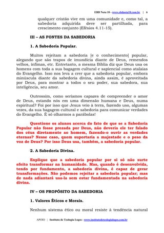 EBD Nota 10 - www.ebdnota10.com.br | 6
APOIO | Instituto de Teologia Logos - www.institutodeteologialogos.com.br
qualquer cristão vive em uma comunidade e, como tal, a
sabedoria adquirida deve ser partilhada, para
crescimento conjunto (Efésios 4.11-15).
III – AS FONTES DA SABEDORIA
1. A Sabedoria Popular.
Muitos rejeitam a sabedoria [e o conhecimento] popular,
alegando que são trapos de imundícia diante de Deus, remendos
velhos, ínfimas, etc. Entretanto, a mesma Bíblia diz que Deus usa os
homens com toda a sua bagagem cultural e sapiencial como atalaias
do Evangelho. Isso nos leva a crer que a sabedoria popular, embora
minúscula diante da sabedoria divina, ainda assim, é aproveitada
por Deus, para mostrar a todos o seu poder, sua sabedora, sua
inteligência, seu amor.
Outrossim, como seríamos capazes de compreender o amor
de Deus, estando nós em uma dimensão humana e Deus, numa
espiritual? Foi por isso que Jesus veio à terra, fazendo uso, algumas
vezes, da sua bagagem cultural e sabedoria para comunicar verdades
do Evangelho. É só olharmos a parábolas!
Questione os alunos acerca do fato de que se a Sabedoria
Popular não fosse prezada por Deus, não deveria ele ter falado
dos céus diretamente ao homem, fazendo-o ouvir as verdades
eternas? Nesse caso, quem suportaria a majestade e o peso da
voz de Deus? Por isso Deus usa, também, a sabedoria popular.
2. A Sabedoria Divina.
Explique que a sabedoria popular por si só não surte
efeito transformar na humanidade. Mas, quando é desenvolvida,
tendo por fundamento, a sabedoria divina, é capaz de gerar
transformações. Não podemos rejeitar a sabedoria popular; mas
de nada adiantará usa-la sem estar fundamentada na sabedoria
divina.
IV – OS PROPÓSITO DA SABEDORIA
1. Valores Éticos e Morais.
Nenhum sistema ético ou moral resiste à tendência natural
 